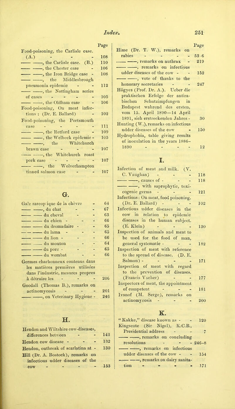 Page Food-poisoning, the Carlisle case. (A.) - - - 108 ■ , the Carlisle case. (B.) 110 , the Chester case - 106 , the Iron Bridge case - 108 , the hliddlesbrough pneumonia epidemic - - 112 , the Nottingham series of cases - - - - 105 , the Oldham case - 106 Food-poisoning, On meat infec- tions : (Dr. E. Ballard) - 102 Food-poisoning, the Portsmouth case - - - - 111 , the Retford case - 109 , the Welbeck epidemic - 105 , the Whitchurch brawn case . . _ 107 , the Whitchurch roast pork case - - - - 107 , the Wolverhampton tinued salmon case - - 107 a. sarcop'.ique de la chevre - 64 , du chat - 67 du cheval - 63 du chien - - 66 du dromadaire - - 65 du lama - 65 du lion - - 66 du mouton - 64 du pore - - 65 du wombat - 66 Germes charbonneux contenus dans les matieres premieres utilisees dans I’industric, mesures propres a detruire les - - - 206 Goodall (Thomas B.), remarks on actinomycosis - - - 201 , on Veterinary Hygiene - 246 H. Hendon and Wiltshire cow-diseases, differences between - - 142 Hendon cow disease - - - 132 Hendon, outbreak of scarlatina at - 130 Hill (Dr. A. Bostock), remarks on infectious udder diseases of the cow . . - - 153 Page Hime (Dr. T. AV.), remarks on rabies - - - -53-6 , remarks on authrax - 219 , remarks on infectious udder diseases of the cow - - 152 , vote of thanks to the honorary secretaries - - 247 Hogyes (Prof. Dr. A.). Ueber die praktischen Erfolge der antira- bischen Schutzimpfungen in Budapest wahrend des ersten, vom 15. April 1890—14 April 1891, sich erstreckenden Jahres - 30 Hunting (W.), remarks on infectious udder diseases of the cow - 150 Hydrophobia, table giving results of inoculation in the years 1886- 1890 - - - - 12 I. Infection of meat and milk. (V. C. Vaughan) - - - 118 , causes of - - - 118 , with saprophytic, toxi- cogenic germs - - - 121 Infectious: On meat, food poisoning. (Dr. E, Ballard) - - - 102 Infectious udder diseases in the cow in relation to epidemic diseases in the human subject. (E. Klein) - - - 130 Inspection of animals and meat to be used for the food of man, general systematic - - - 182 Inspection of meat with reference to the spread of disease. (D. E. Salmon) - - . _ i7i Inspection of meat with regard to the prevention of diseases. (Francis Vacher) - - 177 Inspectors of meat, the appointment of competent - - - 181 Ivanof (M. Serge), remarks on actinomycosis - - . 200 K. “ Kakke,” disease known as - - 120 Kingscote (Sir Nigel), K.C.B., Presidential address - - 7 , remarks on concluding resolutions - - - 246-8 , remarks on infectious udder diseases of the cow - - 154 , remarks on dairy sanita- tion - 171