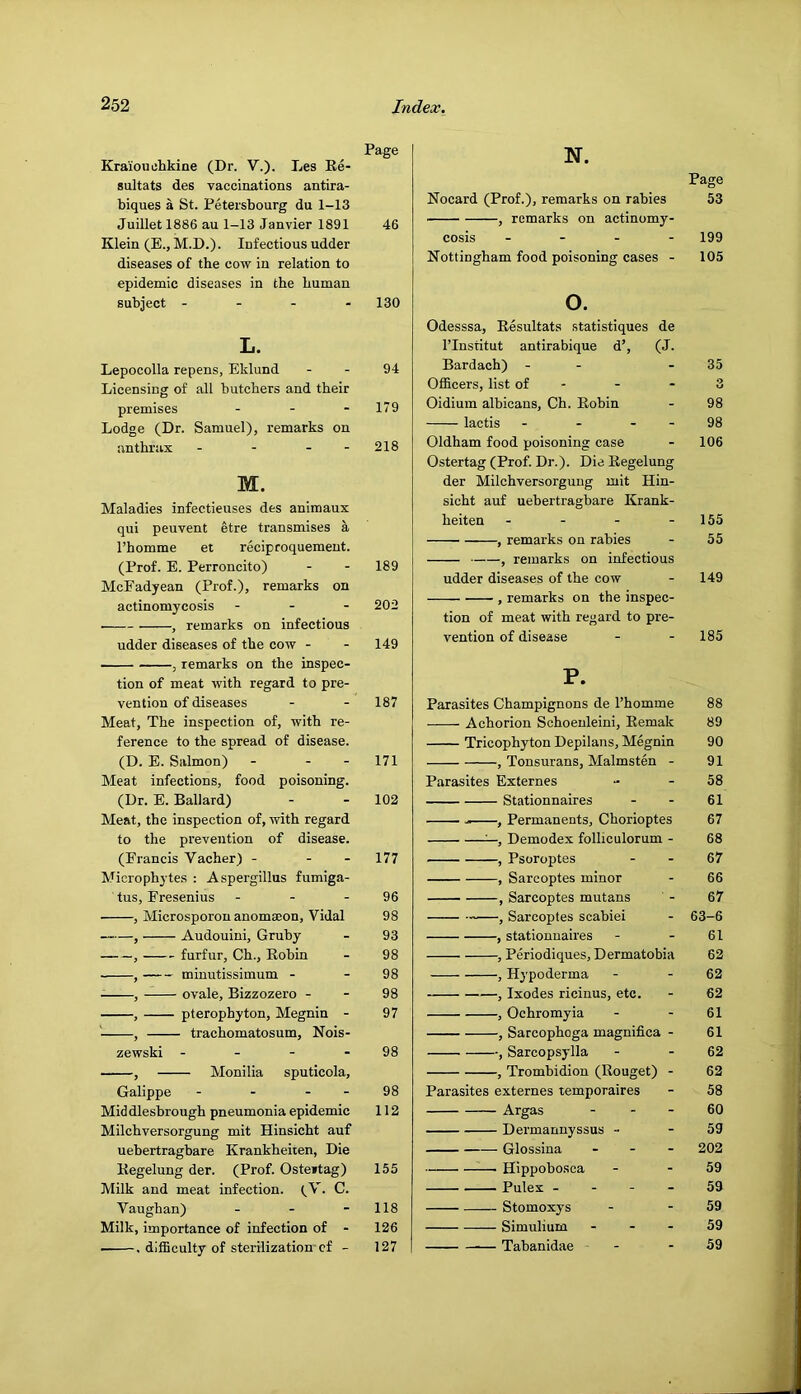 Kraiouiihkine (Dr. V.). Les Ee- sultats des vaccinations antira- biques a St. Petersbourg du 1-13 Juillet 1886 au 1-13 Janvier 1891 Klein (E., M.D.). Infectious udder diseases of the cow in relation to epidemic diseases in the human subject - - - . L. Lepocolla repens, Eklund Licensing of all butchers and their premises ... Lodge (Dr. Samuel), remarks on anthrax - - - - M. Maladies infectieuses des animaux qui peuvent etre transmises a I’homme et reciproquement. (Prof. E. Perroncito) McEadyean (Prof.), remarks on actinomyeosis . . - , remarks on infectious udder diseases of the cow - , remarks on the inspec- tion of meat with regard to pre- vention of diseases Meat, The inspection of, with re- ference to the spread of disease. (D. E. Salmon) - - - Meat infections, food poisoning. (Dr. E. Ballard) Meat, the inspection of, with regard to the prevention of disease. (Francis Vacher) - - - Microphytes : Aspergillus fumiga- tus, Fresenius ... , Microsporou anomaeon, Vidal , Audouini, Gruby , furfur, Ch., Kobin , minutissimum - , ovale, Bizzozero - , pterophyton, Megnin - ' , trachomatosum, Nois- zewski - - - - , Monilia sputicola, Galippe - - - - Middlesbrough pneumonia epidemic Milchversorgung mit Hinsicht auf uebertragbare Krankheiten, Die Kegelung der. (Prof. Osteitag) Milk and meat infection. (V. C. Vaughan) - - - Milk, importance of infection of - . dilEculty of sterilization-cf - N. Page Nocard (Prof.), remarks on rabies 53 , remarks on actinomy- cosis .... 199 Nottingham food poisoning cases - 105 o. Odesssa, Eesultats statistiques de ITnstitut antirabique d’, (J. Bardach) - - - 35 Ofl&cers, list of - - - 3 Oidium albicans, Ch. Eohin - 98 lactis - - - - 98 Oldham food poisoning case - 106 Ostertag (Prof. Dr.). Die Eegelung der Milchversorgung mit Hin- sicht auf uebertragbare Krank- heiten - - - - 155 , remarks on rabies - 55 , remarks on infectious udder diseases of the cow - 149 , remarks on the inspec- tion of meat with regard to pre- vention of disease - - 185 P. Parasites Champignons de I’homme 88 Achorion Schoenleini, Eemak 89 Tricophyton Depilans, Megnin 90 , Tonsurans, Malmsten - 91 Parasites Externes - - 58 Stationnaires - - 61 , Permanents, Chorioptes 67 Demodex folliculorum - 68 , Psoroptes - - 67 , Sarcoptes minor - 66 , Sarcoptes mutans - 67 , Sarcoptes scabiei - 63-6 , stationnaires - - 61 , Periodiques, Dermatobia 62 , Hypoderma - - 62 , Ixodes ricinus, etc. - 62 , Ochromyia - - 61 , Sarcophoga magnifica - 61 , Sarcopsylla - - 62 , Trombidion (Rouget) - 62 Parasites externes temporaires - 58 Argas - - - 60 Dermannyssus - - 59 Glossina ... 202 Hippobosca - - 59 Pulex - - - - 59 Stomoxys - - 59 Simulium - - - 59 Tabanidae - - 59 Page 46 130 94 179 218 189 202 149 187 171 102 177 96 98 93 98 98 98 97 98 98 112 155 118 126 127