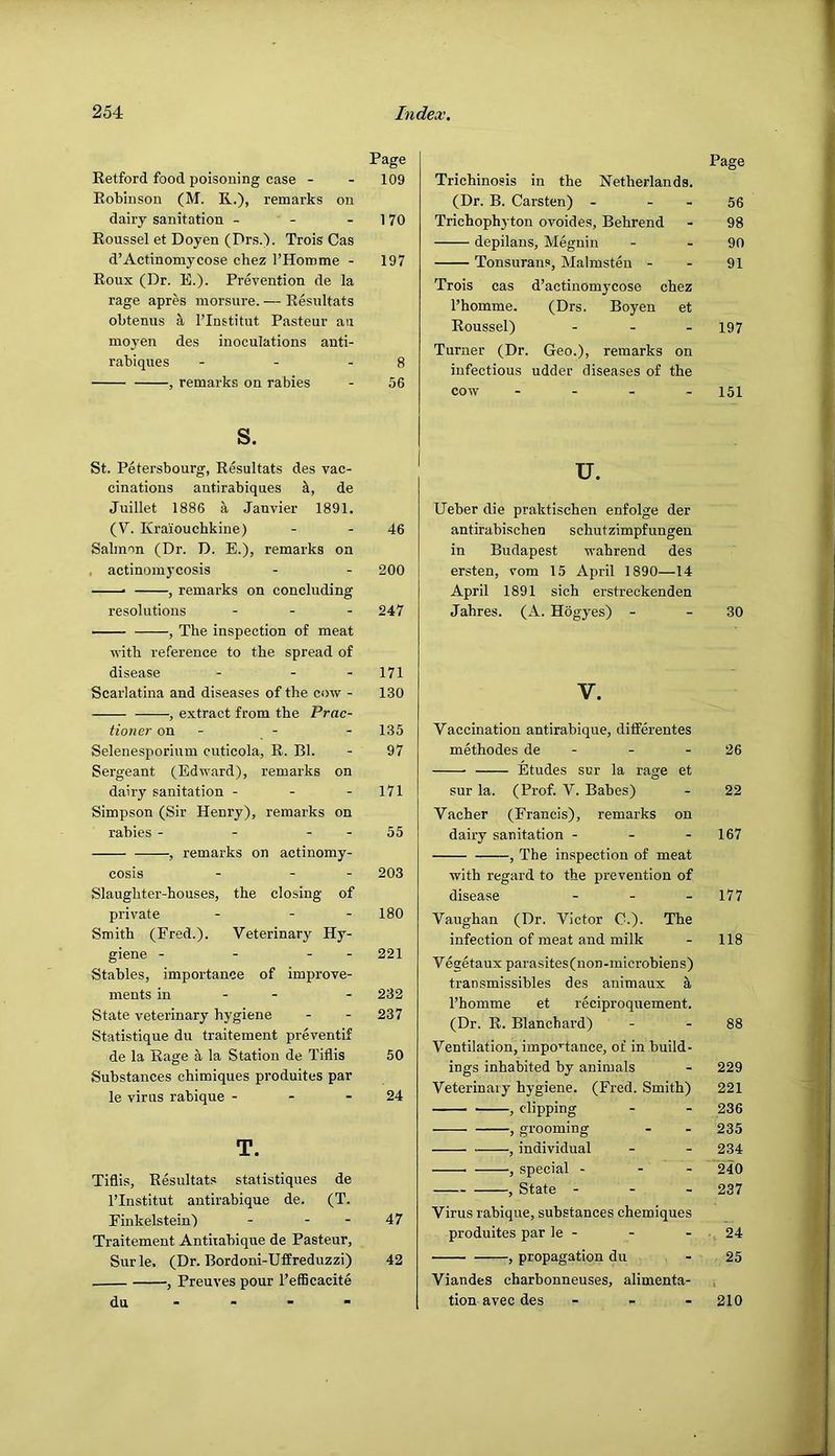 Page Retford food poisoning case - - 109 Robinson (M. R.), remarks on dairy sanitation - - - 170 Roussel et Doyen (Drs.'). Trois Gas d’Actinomycose chez I’Homme - 197 Roux (Dr. B.). Prevention de la rage apres morsure. — Resultats obtenus ^ I’lnstitut Pasteur an moyen des inoculations auti- rabiques - - - 8 , remarks on rabies - 56 s. St. Petersbourg, Resultats des vac- cinations antirabiques de Juillet 1886 a Janvier 1891. (V. Kraioucbkine) - - 46 Salmon (Dr. D. E.), remarks on . actinomycosis - - 200 —• , remarks on concluding resolutions - . . 247 , The inspection of meat with reference to the spread of disease - - - 171 Scarlatina and diseases of the cow - 130 , extract from the Prac- tioner on - - - 135 Selenesporium cuticola, R. Bl. - 97 Sergeant (Edward), remarks on dairy sanitation - - - 171 Simpson (Sir Henry), remarks on rabies - - - - 55 , remarks on actinomy- cosis - - - 203 Slaughter-houses, the closing of private - - - 180 Smith (Fred.). Veterinary Hy- giene - - - - 221 Stables, importance of improve- ments in - - - 232 State veterinary hygiene - - 237 Statistique du traitement preventif de la Rage a la Station de Tiflis 50 Substances chimiques produites par le virus rabique - - - 24 T. Tiflis, Resultats statistiques de I’lnstitut antirabique de. (T. Finkelstein) - - - 47 Traitement Antirabique de Pasteur, Surle. (Dr. Bordoni-Uffreduzzi) 42 , Preuves pour I’efficacite du - - - - Page Trichinosis in the Netherlands. (Dr. B. Carsten) - - - 56 Trichophyton ovoides, Behrend - 98 depilans, Megnin - - 90 Tonsurans, Malmsten - - 91 Trois cas d’actinomjxose chez I’homme. (Drs. Boyen et Roussel) - - . 197 Turner (Dr. Geo.), remarks on infectious udder diseases of the cow . - - . 151 u. Ueber die praktischen enfolge der antirabischen schutzimpfuugen in Budapest wabrend des ersten, vom 15 April 1890—14 April 1891 sich erstreckenden Jahres. (A. Hogyes) - - 30 V. Vaccination antirabique, ditferentes methodes de - - - 26 Etudes sur la rage et sur la. (Prof. V. Babes) - 22 Vacher (Francis), remarks on dairy sanitation - - - 167 , The inspection of meat with regard to the prevention of disease - - - 177 Vaughan (Dr. Victor C.). The infection of meat and milk - 118 Vegetaux parasites(non-microbiens) transmissibles des animaux a I’homme et reciproquement. (Dr. R. Blanchard) - - 88 Ventilation, impo’'tance, of in build- ings inhabited by animals - 229 Veterinary hygiene. (Fred. Smith) 221 , clipping - - 236 , grooming - - 235 , individual - - 234 , special - - - 240 , State - - - 237 Virus rabique, substances chemiques produites par le - - - 24 , propagation du - 25 Viandes charbonneuses, alimenta- tion avec des - _ - 210
