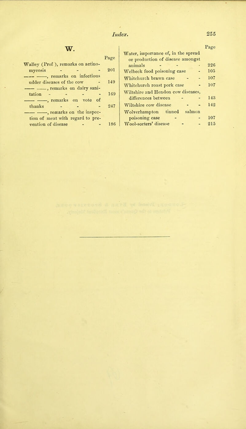 w. Page Walley (Prof ), remarks on actino- mycosis - - - 201 — , remarks on infectious udder diseases of the cow - 149 , remarks on dairy sani- tation - - - - 169 , remarks on vote of thanks - - - 247 , remarks on the inspec- tion of meat with regard to pre- vention of disease - - 186 Page Water, importance of, in the spread or production of disease amongst animals - - -226 Welbeck food poisoning case - 105 Whitchurch brawn case - - 107 Whitchurch roast pork case - 107 Wiltshire and Hendon cow diseases, differences between - - 143 Wiltshire cow disease - - 142 Wolverhampton tinned salmon poisoning case - - 107 Wool-sorters’ disease - - 215