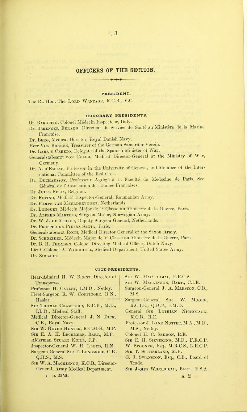 OFFICERS OF THE SECTION. PRESIDENT. The Et. Hou. The Lord Wantage, K.C.B., V.C. HONORARY PRESIDENTS. Dr. Baroffio, Colonel Meclecin Inspecteur, Italy. Dr. Beeenger E'er^.cd, Directeur du Service de Sante au Miuistere de la Marine Frau^aise. Dr. Berg, Medical Director, Royal Danish ISTavy. Herr Von Bremen, Treasurer of the German Samariter Verein. Dr. Lara y Cerezo, Delegate of the Spanish IMinister of War. Generalstabsarzt von Coler, IMedical Director-General at the Ministry of War, Germany. Dr. A. d’Esfine, Professor in the University of Geneva, and Member of the Inter- national Committee of the Red Cross. Dr. Duchaussoy, Professeur Agiege a la Faculte de Medecine de Paris, Sec. General de I’Association des Dames Franijaises. Dr. Jules Felix, Belgium. Ur. Fotino, Medical Inspector-General, Roumanian Army. Dr. PoMPB VAN Meerdervoort, Netherlands. Dr. Longuet, Medecin Major de P Classe au 3Iinistere de la Guerre, Paris. Dr. Alfred Martens, Surgeou-lMajor, Norwegian Army. Dr. W. J. DE Meijer, Deputy Surgeon-General, Netherlands. Dr. Prosper de Pietea Santa, Paris. Generalstabsarzt Roth, iledical Director General of the Saxon Army. Dr. Schneider, Medecin ^lajor de i“ Classe au Ministh'e de la Guerre, Paris. Dr. B. H. Thomsen, Colonel Directing Medical Officer, Dutch Navy. Lieut.-Colonel A. Woodhull, Medical Department, United .States Army. Dr. ZouzuLT. VICE-PRESIDENTS. Eear-Admiral H. W. Brent, Director of Transports. Professor H. Cayley, I.M.D., Netley. Fleet-Surgeon E.. W. Cofpingee, R.N., Haslar. Sir Thomas Crawford, K.C.B., M.D., LL.D., Medical Staff. Medical Director-General J. N. Dick, C.B., Royal Navy. Sir W. Guyer Hunter, K.C.M.G., M.P. Sir E. a. H. Lechmere, Bart., M.P. Alderman Stuart Knill, J.P. Inspector-General W. H. Lloyd, R.N. •Surgeon-General Sir T. Longmoee, C.B ., Q.H.S., M.S. ;SiR W. A. Mackinnon, K.C.B., Director- General, Army Medical Department. i p. 2258. Sir W. MacCormac, F.R.C.S. Sir W. Mackinnon, Bart., C.I.E. Surgeon-General J. A. Maeston, C.B., M.S. Surgeon-General Sir W. Moore, K.C.I.E., Q.H.P., I.M.D. General Sir Lothian Nicholson, K.C.B., R.E. Professor J. Lane Nottee, M.A., M.D., M.S., Netley. Colonel H. C. Seddon, R.E. Sir E. H. Sieveking, M.D., F.K.C.P. W. Spooner, Esq., M.R.C.S., L.R.C.P. Sir T. Sutherland, M.P. G. J. SwANSTON, Esq., C.B., Board of Trade. Sir James Whitehead, Bart., F.S.A. A 2