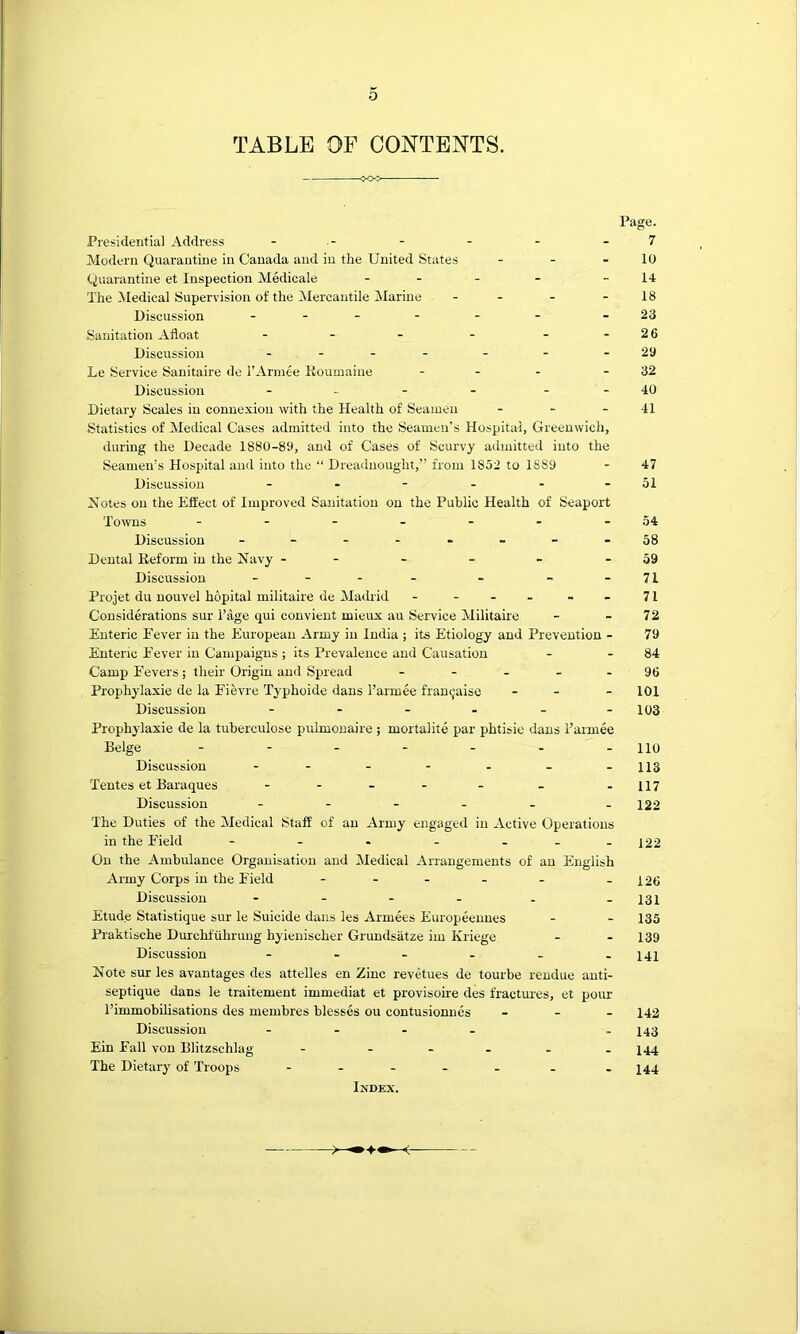 o TABLE OF CONTENTS. Page. Presidential Address - - - - - - 7 Modern Quarantine in Canada and in the United States - - - 10 Quarantine et Inspection Medicale ... _ _ 14 The Medical Supervision of the Mercantile Marine - - - - 18 Discussion ... . . . -23 Sanitation .“Afloat - - - - - - 26 Discussion - - - - - - - 29 Le Service Sanitaire de r.4rmee Roumaine - - - - 32 Discussion - - - - - - 40 Dietary Scales in connexion with the Health of Seamen - - - 41 Statistics of Medical Cases admitted into the Seamen’s Hospital, Greenwich, during the Decade 1880-89, and of Cases of Scurvy admitted into the Seamen’s Hospital and into the “ Dreadnought,” from 1852 to 1889 - 47 Discussion - - - - - - 51 Notes on the Effect of Improved Sanitation on the Public Health of Seaport Towns - - - - - - - 54 Discussion - - 58 Dental Reform in the Navy - - - - - - 59 Discussion ... _ . _ - 71 Projet du nouvel hopital militaire de Madrid - ... - 71 Considerations sur Tage qui convient mieux au Service Militaire - - 72 Enteric Eever in the European .^rmy in India ; its Etiology and Prevention - 79 Enteric Fever in Campaigns ; its Prevalence and Causation - - 84 Camp Fevers; their Origin and Spread - - - - - 96 Prophylaxie de la Fievre Typhoide dans I’armee framjaise - - - 101 Discussion - - - - - -103 Prophylaxie de la tuberculose pulmonaire ; mortalite par phtisie dans I’armee Beige 110 Discussion - - - - - - -113 Tentes et Baraques - - - - - - -117 Discussion ..... . 422 The Duties of the Medical Staff of an .4rmy engaged in Active Operations in the Field - . - - - --122 On the Ambulance Organisation and Medical Arrangements of an English Army Corps in the Field - - - - - -126 Discussion - - - - - -131 Etude Statistique sur le Suicide dans les Armees Europeennes - - 135 Praktische Durchfilhrung hyienischer Grundsatze im Kriege - - 139 Discussion - - - - - -141 Note sur les avantages des attelles en Zinc revetues de tourbe rendue anti- septique dans le traitement immediat et provisoire des fractures, et pour PimmobUisations des membres blesses ou contusionnes _ - - 142 Discussion - - . . _ 2^43 Ein Fall von Blitzschlag - - - - - . 244 The Dietary of Troops ..... . . 244 IXDEX.