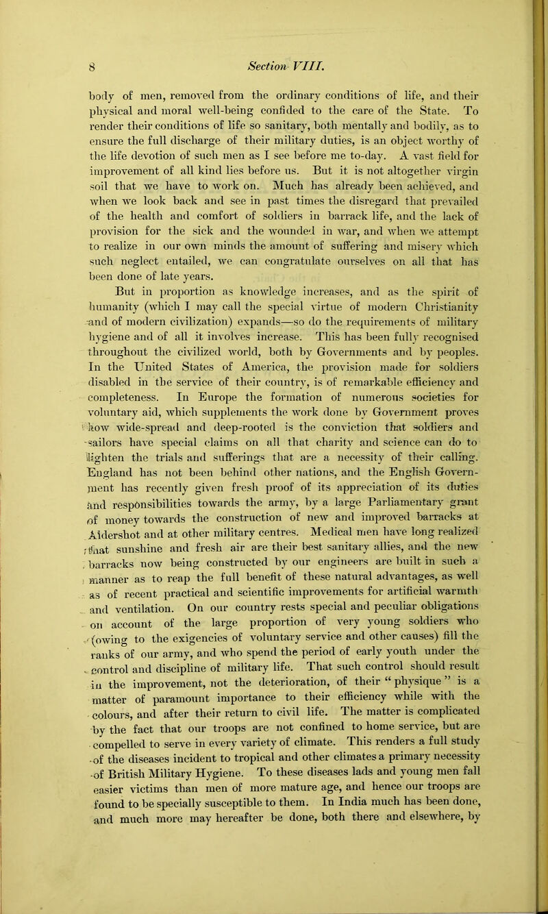 body of men, removed from the ordinary conditions of life, and their physical and moral well-being confided to the care of the State. To render their conditions of life so sanitary, both mentally and bodily, as to ensure the full dischai-ge of their military duties, is an object worthy of the life devotion of such men as I see before me to-day. A vast field for improvement of all kind lies before us. But it is not altogether virgin soil that we have to work on. Much has already been achieved, and when we look back and see in past times the disregard that prevailed of the health and comfort of soldiers in barrack life, and the lack of provision for the sick and the wounde'l in Avar, and Avhen Ave attempt to realize in our own minds the amount of suffering and misery Avhich such neglect entailed, Ave can congratulate ourselves on all that has been done of late years. But in proportion as knowledge increases, and as the spirit of humanity (avIucIi I may call the special virtue of modern Christianity and of modern civilization) expands—so do the requirements of military hygiene and of all it invohes increase. This has been fully recognised throughout the civilized Avorld, both by Go\*ernments and by peoples. In the United States of America, the provision made for soldiers disabled in the service of their country, is of remarkable efficiency and completeness. In Europe the formation of numerous societies for A'oluntary aid, Avhich supplements the work done by Government proA'es vliow wide-spread and deep-rooted is the conviction that soldiers and -sailors haA'e special claims on all that charity and science can do to llighten the trials and sufferings that are a necessity of their calling. England has not been behind other nations, and the English GoA'ern- jnent has recently given fresli proof of its appreciation of its dutie.s and responsibilities towards the army, by a large Parliamentary grant of money towards the construction of neAV and improA-ed barracks at Aldershot and at other military centres. Medical men have long realized fthat sunshine and fresh air are their best sanitary allies, and the new barracks now being constructed by our engineers are built in such a ) manner as to I’eap the full benefit of these natural adA’antages, as well as of recent practical and scientific improvements for artificial warmth and ventilation. On our country rests special and peculiar obligations on account of the large proportion of very young soldiers who .'(owing to the exigencies of voluntary service and other causes) fill the ranks of our army, and who spend the period of early youth under the V control and discipline of military life. That such control should result in the improvement, not the deterioration, of their “ physique ” is a matter of paramount importance to their efficiency while with the colours, and after their return to civil life. The matter is complicated by the fact that our troops are not confined to home service, but are compelled to serve in every A'ariety of climate. This renders a full study -of the diseases incident to tropical and other climates a primary necessity •of British Military Blygiene. To these diseases lads and young men fall easier victims than men of more mature age, and hence our troops are found to be specially susceptible to them. In India much has been done, and much more may hereafter be done, both there and elscAvhere, by