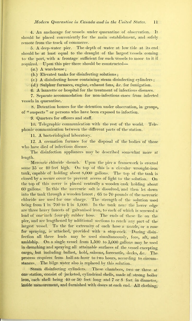 4. An anchorage for vessels under quarantine of observation. It should be placed conveniently for the main establishment, and safely remote from the track of commerce. 5. A deep-water pier. The depth of water at low tide at its end shoTdd be at least equal to the draught of the largest vessels coming to the port, with a frontage sufficient for such vessels to moor to it if required. Upon this pier there shoukl be constructed— (a.) A warehouse; (b.) Elevated tanks for disinfecting solutions ; (c.) A disinfecting house containing steam disinfecting cylinders ; (d.) Sulphur furnaces, engine, exhaust fans, &c. for fumigation. 6. A lazarette or hospital for the treatment of infectious diseases. 7. Separate accommodation for non-infections cases from infected vessels in quarantine. 8. Detention houses for the detention under observation, in groups, of “ suspects” or persons who have been exposed to infection. 9. Quarters for officers and staff. 10. Telegraphic communication with the rest of the world. Tele- phonic communication between the different parts of the station. 11. A bacteriological laboratory. 12. A cremation furnace for the dispo.sal of the bodies of those Avho have died of infectious disease. The disinfection appliances may be described somewhat more at length. Mercuric chloride drench. Upon the pier a framework is erected some 35 or 40 feet high. On top of this is a circular wrought-iron tank, capable of holding about 8,000 gallons. Tlie top of tlie tank is closed by a secure cover to prevent access of liglit to the solution. On the top of this cover is placed centrally a wooden cask holding about 60 gallons. In this the mercuric salt is dissolved, and then let down into the tank through a wooden faucet; 65 to 70 pounds of the mercuric chloride are used for one charge. The strength of the solution used being from 1 in 700 to 1 in 1,000. In the tank near the lower edge are three heavy faucets of galvanised iron, to each of which is screwed a lead of one'inch four-ply rubber hose. The ends of these lie on the pier, and are lengthened by additional sections to reach any part of the largest vessel. To the far extremity of each hose a nozzle, or a rose for spraying, is attached, provided with a stop-cock. During disin- fection all three leads may be used simultaneously, fore, aft, and amidship. On a single vessel from 1,500 to 3,000 gallons may be used in drenching and spraying all attainable surfaces of the vessel excepting cargo, but including ballast, hold, saloons, forecastle, decks, &c. The process requires from half-an-hour to two hours, according to circum- stances. The bilge water also is replaced by this solution. Steam disinfecting cylinders. These chambers, two or three at one station, consist of jacketed, cylindrical shells, made of strong boiler iron, each shell being 40 or 50 feet long and 7 or 8 feet in diameter, inside measurement, and furnished with doors at each end. All clothino-