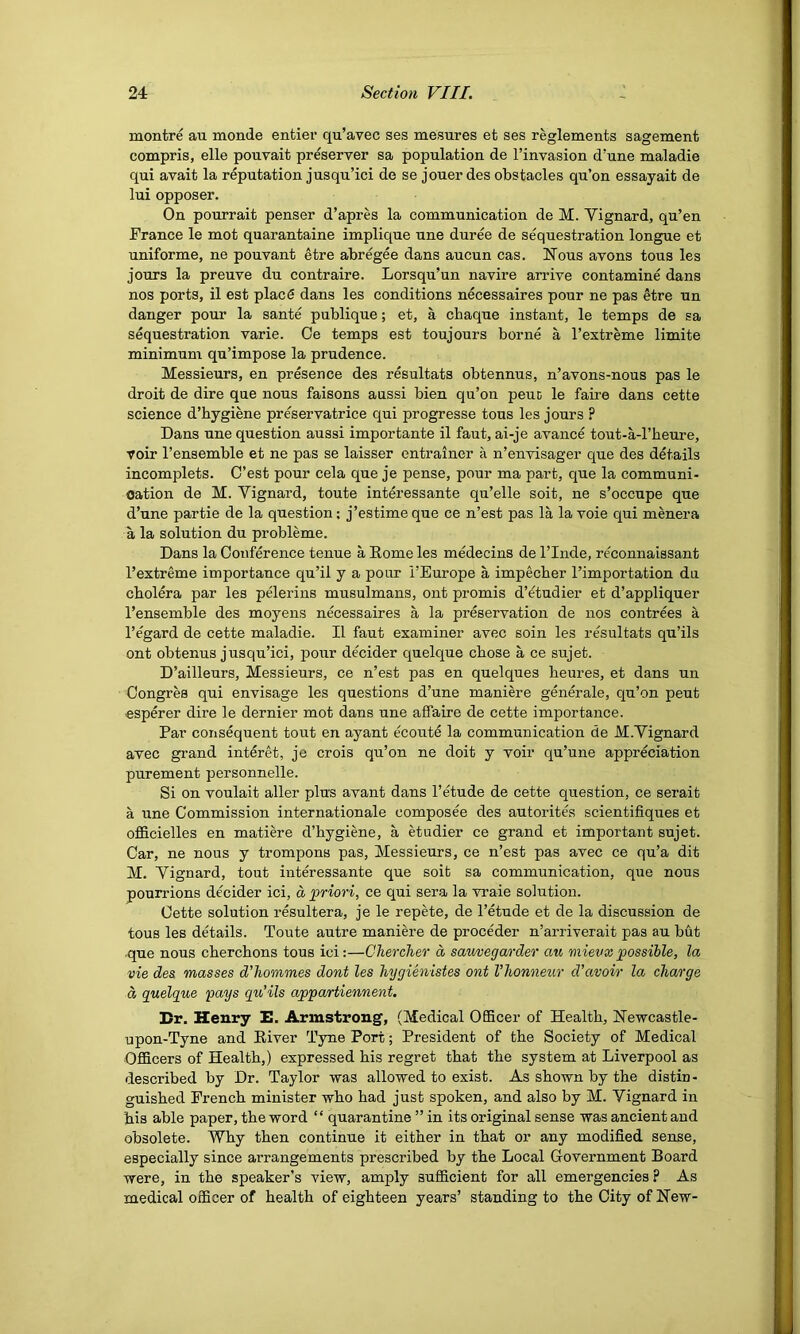 montre au monde entier qu’avec ses mesures et ses reglements sagement compris, elle pouvait preserver sa population de I’invasion d’une maladie qui avait la reputation jusqu’ici de se jouer des obstacles qu’on essayait de lui opposer. On pourrait penser d’apres la communication de M. Yignard, qu’en France le mot quarantaine implique une duree de sequestration longue et uniforme, ne pouvant etre abregee dans aucun cas. Nous avons tons les jours la preuve du contraire. Lorsqu’un navire arrive contamine dans nos ports, il est placS dans les conditions necessaires pour ne pas etre un danger pour la sante publique; et, a cbaque instant, le temps de sa sequestration varie. Oe temps est toujours borne a I’extreme limite minimum qu’impose la prudence. Messieurs, en presence des resultats obtennus, n’avons-nous pas le droit de dire que nous faisons aussi bien qu’on peuD le fau'e dans cette science d’hygiene preservatrice qui progresse tons les jours ? Dans une question aussi importante il faut, ai-je avance tout-a-l’heure, voir I’ensemble et ne pas se laisser entrainer a n’envisager que des details incomplets. C’est pour cela que je pense, pour ma part, que la communi- cation de M. Vignard, toute interessante qu’elle soit, ne s’occupe que d’une partie de la question; j’estime que ce n’est pas la la voie qui menera a la solution du probleme. Dans la Conference tenue a Home les medecins de I’lnde, reconnaissant I’extreme importance qu’il y a pour i’Europe a impecber I’importation du cbolera par les pelerins musulmans, out promis d’^tudier et d’appliquer I’ensemble des moyens necessaires a la preservation de nos contrees a regard de cette maladie. Il faut examiner avec soin les resultats qu’ils ont obtenus jusqu’ici, pour decider quelque cbose a ce sujet. D’ailleurs, Messieurs, ce n’est pas en quelques beures, et dans un Congres qui envisage les questions d’une maniere generate, qu’on pent esperer dire le dernier mot dans une affaire de cette importance. Par consequent tout en ayant ecoute la communication de M.Yignard avec grand interet, je crois qu’on ne doit y voir qu’une appreciation purement personnelle. Si on voulait aller plus avant dans I’etude de cette question, ce serait a une Commission internationale composee des autorites scientifiques et ofiBcielles en matiere d’bygiene, a etudier ce grand et important sujet. Car, ne nous y trompons pas. Messieurs, ce n’est pas avec ce qu’a dit M. Yignard, tout interessante que soit sa communication, que nous pourrions decider ici, a priori, ce qui sera la vraie solution. Cette solution resultera, je le repete, de I’etude et de la discussion de tons les details. Toute autre maniere de proceder n’arriverait pas au but .que nous chercbons tous ici;—ChercJier a saiwegarder aw mievxpossible, la vie des masses d’hommes dont les hygienistes ont I’honneur d’avoir la charge d quelgue pays qu’ils appartiennent. Br. Henry E. Armstrong, (Medical Officer of Health, Newcastle- upon-Tyne and River Tyne Port; President of the Society of Medical Officers of Health,) expressed his regret that the system at Liverpool as described by Dr. Taylor was allowed to exist. As shown by the distin- guished French minister who had just spoken, and also by M. Yignard in his able paper, the word “ quarantine ” in its original sense was ancient and obsolete. Why then continue it either in that or any modified sense, especially since arrangements prescribed by the Local Government Board were, in the speaker’s view, amply sufficient for all emergencies ?. As medical officer of health of eighteen years’ standing to the City of New-