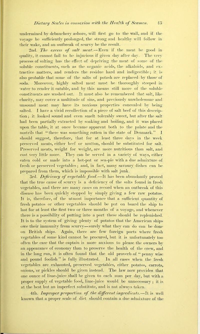 iindeniiined by debauclierv a.sliore, will first go to the wall, and if the voyage be snfHciently prolonged, the strong and healthy will follow in their wake, and an outbreak of scurvy be the result. 2nd. The excess of salt meat.—Even if the meat l)e good in (juality, it cannot fail to be injurious if given day after day. The very jn-ocess of salting has the effect of depriving the meat of some of the sohd)le constituents, such as the organic acids, the alkaloids, and ex- tractive matters, and renders the residue hard and indigestible; it is also probalde that some of the salts of potash are rephiced by those of soda. Moreover, highly salted meat must be thoroughly steeped in water to render it eatable, and by this means still more of the solul)le constituents are washed out. It must also be remembered that salt, like charity, may cover a multitude of sins, and previou.sly unwholesome and unsound meat may have its noxious properties concealed l)v being salted. I have a vivid recollection of a piece of salt beef of this descrip- tion; it looked sound and even smelt toleraldy sweet, but after the .salt had been partially extracted by soaking and boiling, and it -was placed Tipon the table, it at once Ijecame apparent both to the palate and the nostrils that “there was something rotten in the state of Denmark.” I should suggest, therefore, that for at least three days in the week preserved meats, either beef or mutton, should be substituted for salt. Preserved meats, weight for weight, are more nutritious than .salt, and cost very little more. They can be served in a variety of Avays, either eaten cold or made into a hot-pot or sea-pie Avith a due admixtui’e of fre.sh or preseiwed A'egetaldes; and, in fact, many saA’oury dishes can be prepared from them, Avhich is impossible Avith salt junk. 3rd. Deficiency of vegetable food.—It has been abimdantly proved that the true cause of scuny is a deticiency of the salts found in fresh vegetables, and there are manj' cases on record when an outbreak of this disease has been quickly stopped by simply giving a feAV raAV potatos. It is, therefore, of the utmost importance that a sufficient (piantity of fresh potatos or other vegetables shoidd be put on board the ship to last for at least the first tAVO or three months of a voyage, ami AvheneA’er there is a pos.sibility of pntting into a port these should be replenished. It is to the .system of giving plenty of potatos that the American .ships (AAve their immunity from scurvy—surely Avhat they can do can be done on British ships. Again, there are feAV foreign ports Avhere fresh vegetables of some kind cannot be procured, but it is unfortunately too often the case that the captain is more anxious to please the OAvners by an appearance of economy than to preserve the health of the crcAv, and in the long run, it is often found that the old proverb of “ penny wise and pound foolish ” is fully illustrated. In all cases when the fresh vegetables are exhausted, preserved vegetables, either potatos, carrots, onions, or pickles should be gwen instead. The laAV uoav ])rovides that one ounce of lime-juice .shall be gAen to each man per dajg but Avith a proper supply of A^egetable food, lime-juice Avould be unnecessary ; it is at the best but an imperfect substitute, and is not always taken. 4th. Improper proportion of the different ingredients.—It is Avell knoAvn that a proper scale of diet should contain a due admixture of the