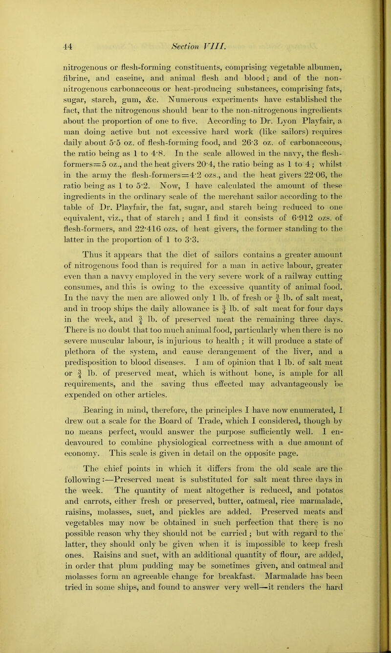 nitrogenous or flesh-forming constituents, comprising vegetable albumen, flbrine, and caseine, and animal flesh and blood; and of the non- uitrogeuous carbonaceous or heat-producing substances, comprising fats, sugar, starch, gum, &c. Numerous experiments have established the fact, that the nitrogenous should bear to the non-nitrogenous ingredients about the proportion of one to five. According to Dr. Lyon Playfair, a man doing active but not excessive hard work (like sailors) requires daily about 5'5 oz. of flesh-forming food, and 26‘3 oz. of carbonaceous, the ratio being as 1 to 4‘8. In the scale allowed in the navy, the flesh- formers—5 oz., and the heat givers 20'4, the ratio being as 1 to 4; whilst in the army the flesh-formers=4'2 ozs., and the heat givers 22'06, the ratio being as 1 to 5'2. Now, I have calculated the amount of these ingredients in the ordinary scale of the merchant sailor according to the table of Dr. Playfair, the fat, sugar, and starch being reduced to one equivalent, viz., that of starch ; and I find it consists of 6‘912 ozs. of flesh-formers, and 22-416 ozs. of heat givers, the former standing to the latter in the proportion of 1 to 3'3. Thus it appears that the diet of sailors contains a greater amount of nitrogenous food than is required for a man in active labour, greater even than a navvy employed in the very severe work of a railway cutting consumes, and this is owing to the excessive quantity of animal food. In the navy the men are allowed only 1 lb. of fresh or J lb, of salt meat, and in troop ships the daily allowance is | lb. of salt meat for four daj's in the week, and | lb. of preserved meat the remaining three days. There is no doubt that too much animal food, particularly when there is no severe muscular labour, is injurious to health ; it will produce a state of plethora of the system, and cause derangement of the liver, and a predisposition to blood diseases. I am of opinion that 1 lb. of salt meat or I lb. of preserved meat, which is without bone, is ample for all requirements, and the saving thus effected may advantageously be expended on other articles. Bearing in mind, therefore, the principles I have now enumerated, I drew out a scale for the Board of Trade, which I considered, though by no means perfect, would answer the purpose sufficiently well. I en- deavoured to combine physiological correctness with a due amount of economy. This scale is given in detail on the opposite page. The chief points in which it differs from the old scale are the following:—Preserved meat is substituted for salt meat three days in the week. The quantity of meat altogether is reduced, and potatos and carrots, either fresh or preserved, butter, oatmeal, rice marmalade, raisins, molasses, suet, and pickles are added. Preserved meats and vegetables may now be obtained in such perfection that there is no possible reason why they should not be carried ; but with regard to the latter, they should only be given when it is impossible to keep fresh ones. Baisins and suet, with an additional quantity of flour, are added, in order that plum pudding may be sometimes given, and oatmeal and molasses form an agreeable change for breakfast. Marmalade has been tried in some ships, and found to answer very well—-it renders the hard