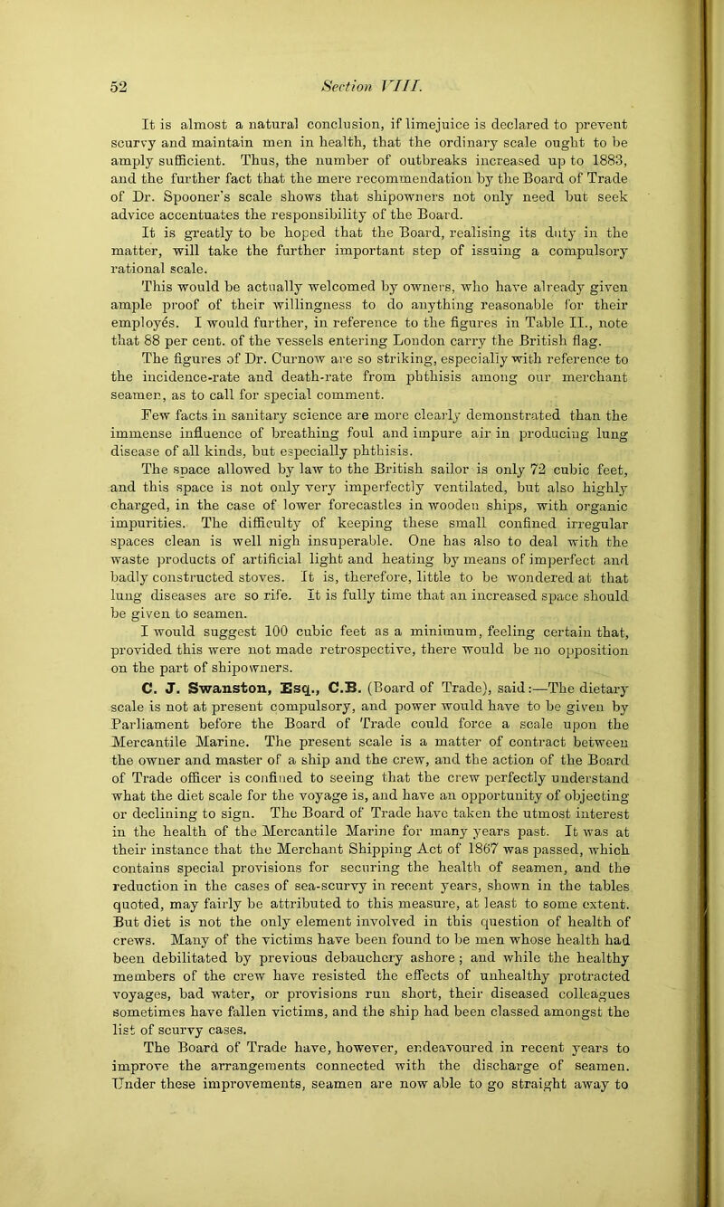 It is almost a natural conclusion, if limejuice is declared to prevent scurvy and maintain men in health, that the ordinary scale ought to be amply sufiBcieut. Thus, the number of outbreaks increased up to 1883, and the further fact that the mere recommendation by the Board of Trade of Dr. Spooner’s scale shows that shipowners not only need but seek advice accentuates the responsibility of the Board. It is greatly to be hoped that the Board, realising its duty in the matter, will take the further important step of issuing a compulsory rational scale. This would be actually welcomed by owners, who have already given ample proof of their willingness to do anything reasonable for their employes. I would further, in reference to the figures in Table II., note that 88 per cent, of the vessels entering London carry the British flag. The figures of Dr. Curnow are so striking, especially with reference to the incidence-rate and death-rate from phthisis among our merchant seamen, as to call for special comment. Few facts in sanitary science are more cleaidy demonstr-ated than the immense influence of breathing foul and impure air in producing lung disease of all kinds, but especially phthisis. The space allowed by law to the British sailor is only 72 cubic feet, and this space is not only very imperfectly ventilated, but also highly charged, in the case of lower forecastles in wooden ships, with organic impurities. The difiiculty of keeping these small confined irregular spaces clean is well nigh insuperable. One has also to deal with the waste products of artificial light and heating by means of imperfect anrl badly constructed stoves. It is, therefore, little to be wondered at that lung diseases are so rife. It is fully time that an increased space should be given to seamen. I would suggest 100 cubic feet as a minimum, feeling certain that, provided this were not made retrospective, there would be no opposition on the part of shipowners. C. J. Swanston, l!sq., C.B. (Board of Trade), said:—The dietary scale is not at present compulsory, and power would have to be given by Parliament before the Board of Trade could force a scale upon the Mercantile Marine. The present scale is a matter of contract between the owner and master of a ship and the crew, and the action of the Board of Trade ofiicer is confined to seeing that the crew perfectly understand what the diet scale for the voyage is, and have an opportunity of objecting or declining to sign. The Board of Trade have taken the utmost interest in the health of the Mercantile Marine for many years past. It was at their instance that the Merchant Shipping Act of 1867 was passed, which contains special provisions for securing the health of seamen, and the reduction in the cases of sea-scurvy in recent years, shown in the tables quoted, may fairly be attributed to this measure, at least to some extent. But diet is not the only element involved in this question of health of crews. Many of the victims have been found to be men whose health had been debilitated by previous debauchery ashore; and while the healthy members of the crew have resisted the effects of unhealthy protracted voyages, bad water, or provisions run short, their diseased colleagues sometimes have fallen victims, and the ship had been classed amongst the list of scurvy cases. The Board of Trade have, however, endeavoured in recent years to improve the arrangements connected with the discharge of seamen. Under these improvements, seamen are now able to go straight away to