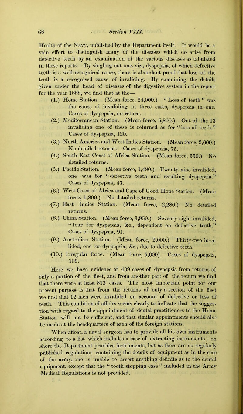 Health of the Navy, published by the Department itself. It would be a vain effort to distinguish many of the diseases which do arise from defective teeth by an examination of the various diseases as tabulated in these reports. By singling out one, viz., dyspepsia, of which defective teeth is a well-recognised cause, there is abundant proof that loss of the teeth is a recognised cause of invaliding. By examining the details given under the head of diseases of the digestive system in the report for the year 1888, we find that at the— (1.) Home Station. (Mean force, 24,000.) “ Loss of teeth ” was the cause of invaliding in three cases, dyspepsia in one. Cases of dyspepsia, no return. (2.) Mediterranean Station. (Mean force, 5,800.) Out of the 13 invaliding one of these is returned as for “ loss of teeth.” Cases of dyspepsia, 120. (3.) North America and West Indies Station. (Mean force, 2,600.) No detailed returns. Cases of dyspepsia, 75. (4.) South-East Coast of Africa Station. (Mean force, 550.) No detailed returns. (5.) Pacific Station. (Mean force, 1,480.) Twenty-nine invalided, one was for “defective teeth and resulting dyspepsia.” Cases of dyspepsia, 43. (6.) West Coast of Africa and Cape of Good Hope Station. (Mean force, 1,800.) No detailed returns. ^7.) East Indies Station. (Mean force, 2,280.) No detailed returns. (8.) China Station. (Mean force, 3,950.) Seventy-eight invalided, “ four for dyspepsia, &c., dependent on defective teeth.” Cases of dyspepsia, 91. (9.) Australian Station. (Mean force, 2,000.) Thirty-two inva- lided, one for dyspepsia, &c., due to defective teeth. -{10.) Irregular force. (Mean force, 5,600). Cases of dyspepsia, 109. Here we have evidence of 439 cases of dyspepsia from returns of only a portion of the fleet, and from another part of the return we find that there were at least 813 cases. The most important point for our present purpose is that from the returns of only a section of the fleet we find that 12 men were invalided on account of defective or loss of teeth. This condition of affairs seems clearly to indicate that the sugges- tion with regard to the appointment of dental practitioners to the Home Station will not be sufficient, and that similar appointments should also •be made at the headquarters of each of the foreign stations. When afloat, a naval surgeon has to provide all his own instruments according to a list which includes a case of extracting instruments ; on •shore the Department provides instruments, hut as there are no regularly published regulations containing the details of equipment as in the case of the army, one is unable to assert anything definite as to the dental equipment, except that the “ tooth-stopping case ” included in the Army Meffical Kegulations is not provided.