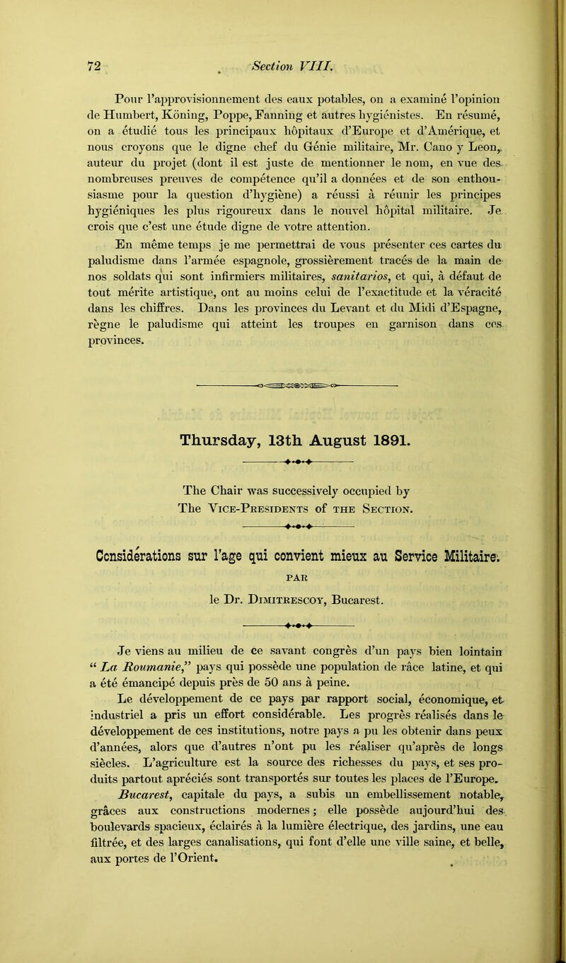 Pour rapprovisionnement des eaux potables, on a examine I’opiniou de Humbert, Koning, Poppe, Fanning et autres bygienistes. En resume, on a etudie tons les principaux bopitaux d’Europe et d’Amerique, et nous croyons que le digne cbef du Genie militaire, Mr. Cano y Leon,, auteur du projet (dont il est juste de mentionner le nom, en vue des nombreuses preuves de competence qu’il a donnees et de son entbou- siasme pour la question d’bygiene) a reussi a reunir les principes bygieniques les plus rigoureux dans le nouvel bopital militaire. Je. crois que c’est une etude digne de votre attention. En meme temps je me permettrai de vous presenter ces cartes du paludisme dans Tarmee espagnole, grossierement traces de la main de- nos soldats qui sont infirmiers militaires, sanitarios, et qui, a defaut de tout merite artistique, ont au moins celui de I’exactitude et la veracite dans les cbi£fres. Dans les provinces du Levant et du Midi d’Espagne, regne le paludisme qui atteint les troupes en garnison dans cos provinces. Thursday, 13th August 1891. Tbe Chair was successively occupied by The Vice-Presidents of the Section. Considerations snr I’age qui oonvient mieux au Servioe Militaire; PAR le Dr. Dimitrescot, Bucarest. Je viens au milieu de ce savant congres d’un pays bien lointain “ La Roumanie,” pays qui possede une population de race latine, et qui a ete emancipe depuis pres de 50 ans a peine. Le developpement de ce pays par rapport social, economique, et industriel a pris un effort considerable. Les progres realises dans le developpement de ces institutions, notre pays a pu les obtenir dans peux d’annees, alors que d’autres n’ont pu les reabser qu’apres de longs siecles. L’agriculture est la source des richesses du pays, et ses pro- duits partout aprecies sont transportes sur toutes les places de I’Europe. Bucarest, capitale du pays, a subis un embellissement notable, graces aux constructions modernes; elle possede aujourd’bui des boulevards spacieux, eclaires a la lumiere electrique, des jardins, une eau filtree, et des larges canalisations, qui font d’elle une ville saine, et belle, aux portes de 1’Orient,