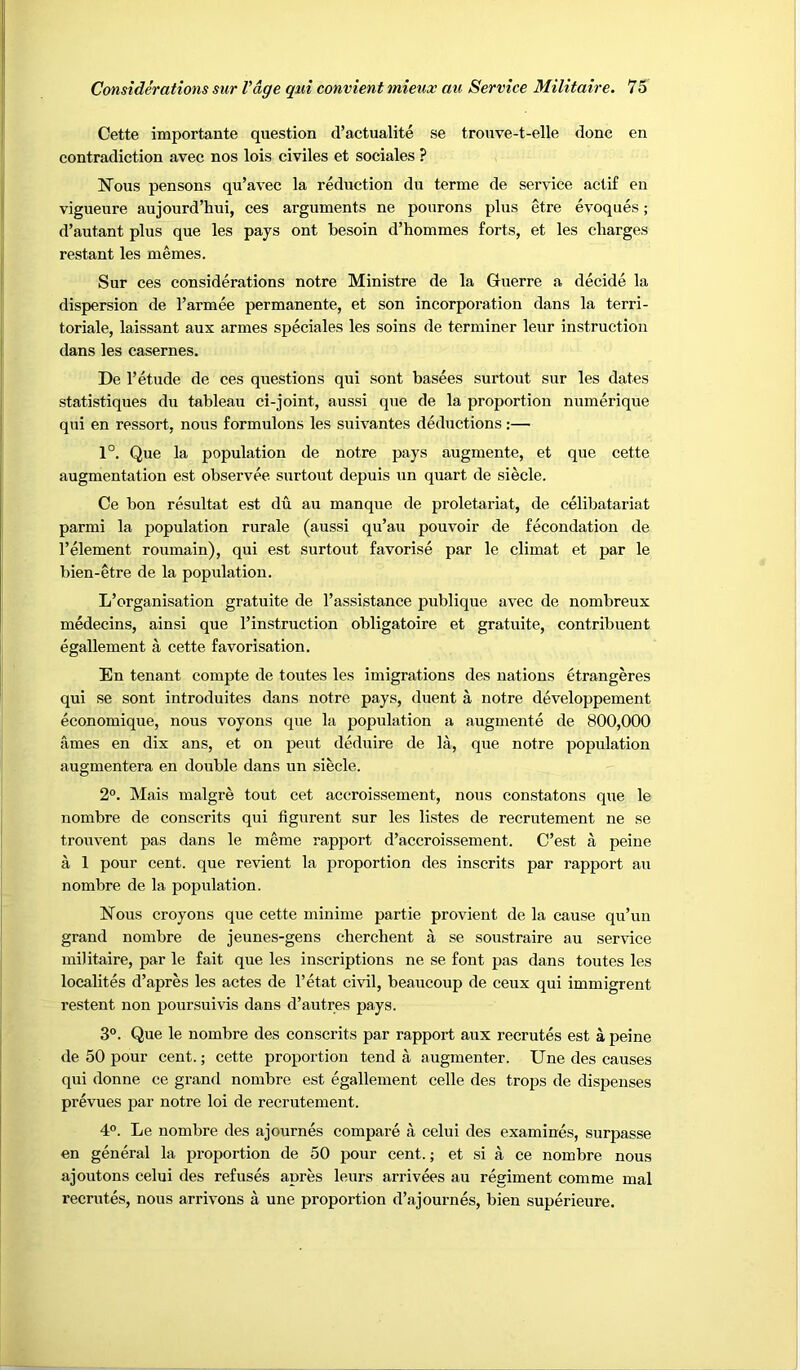 Cette importante question cl’actualite se trouve-t-elle done en contradiction avec nos lois civiles et sociales ? Nous pensons qu’avec la reduction du terme de service actif en vigueure aujourd’hui, ces arguments ne pourons plus etre evoques; d’autant plus que les pays ont besoin d’hommes forts, et les charges restant les memes. Sur ces considerations notre Ministre de la Guerre a decide la dispersion de I’armee permanente, et son incorporation dans la terri- toriale, laissant aux armes speciales les soins de terminer leur instruction dans les casernes. De 1’etude de ces questions qui sont basees surtout sur les dates statistiques du tableau ci-joint, aussi que de la proportion numerique qui en ressort, nous formulons les suivantes deductions;— 1°. Que la population de notre pays augmente, et que cette augmentation est observee surtout depuis un quart de siecle. Ce bon resultat est du au manque de proletariat, de celibatariat parmi la population rurale (aussi qu’au pouvoir de fecondation de I’element roumain), qui est surtout favorise par le climat et par le bien-etre de la popidatiou. L’organisation gratuite de I’assistance publique avec de nombreux medecins, ainsi que I’instruction obligatoire et gratuite, contribuent egallement a cette favorisation. En tenant compte de toutes les imigrations des nations etrangeres qui se sont introduites dans notre pays, duent a notre developpement economique, nous voyons que la population a augmente de 800,000 ames en dix ans, et on pent deduire de la, que notre population augmentera en double dans un siecle. 2°. Mais malgre tout cet accroissement, nous constatons que le nombre de conscrits qui figurent sur les listes de recrutement ne se trouvent pas dans le meme rapport d’accroissement. C’est a peine a 1 pour cent, que revient la proportion des inscrits par rapport au nombre de la population. Nous croyons que cette minime partie provient de la cause qu’un grand nombre de jeunes-gens cherchent a se soustraire au service militaire, par le fait que les inscriptions ne se font pas dans toutes les localites d’apres les actes de I’etat civil, beaucoup de ceux qui immigrent restent non poursuivis dans d’autres pays. 3°. Que le nombre des conscrits par rapport aux recrutes est a peine de 50 pour cent.; cette proportion tend a augmenter. Une des causes qui donne ce grand nombre est egallement celle des trops de dispenses prevues par notre loi de recrutement. 4°. Le nombre des ajournes compare a celui des examines, surpasse en general la proportion de 50 pour cent.; et si a ce nombre nous ajoutons celui des refuses apres leurs arrivees au regiment comme mal recrutes, nous arrivons a une proportion d’ajournes, bien superieure.