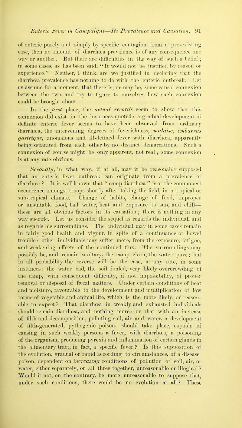 of enteric purely and simply by specific contagion from a })re-existing case, then no amount of diarrhma prevalence is of any conscipxence one way or another. But there are difficulties in tlu* way of such a belief ; in some cases, as has been said, “It would not be justified by reason or experience.” Neifher, I fhink, are we justified in declaring that the diarrhoea prevalence has nothing to do with the enteric ontlu'eak. Let us assume for a moment, that there is, or may be, some causal connexion between the two, and try to figure to ourselves how such connexion could be brought about. In the ^/irst place, the actual records seem to show that this connexion did exist in the instances quoted: a gradual development of definite enteric fever seems to have been observed from ordinary diarrhoea, the intervening degrees of feverishness, malaise, emharras gastrupne, anomalous and ill-defined fever wifh diarrhoea, apparently being separated from each other by no di.sfinct demarcations. Such a connexion of course might be only apparent, not real; some connexion is at any rate obvious. Secondly, in what way, if at all, may it be reasonably supposed that an enteric fever outbreak can originate from a prevalence of diarrhoea ? It is well known that “ camp diarilioea ” is of the commonest occurrence amongst troops shortly after taking the field, in a tropical or sub-tropical climate. Change of habits, change of food, improper or unsuitable food, bad water, heat and exposure to sun, and chill— these are all obvious factors in its causation ; there is nothing in any way specific. Let us consider the sequel as regards the individual, and as regards his surroundings. The individual may in some cases remain in fairly good health and vigour, in spite of a continuance of bowel trouble; other individuals may sxiffer more, from the exposure, fatigue, and weakening effects of the continued flux. Tlie sixrroundings may possibly be, and remain sanitai'y, the camp clean, the water pure; but in all probability the reverse will be the case, at any rate, in some instances ; the wafer bad, the soil fouled, very likely overcrowding of the camp, with consequent difficult)-, if not impossibility, of proper removal or disposal of fmcal matters. Under certain conditions of heat and moisture, favourable to the development and multiplication of low forms of vegetable and animal life, which is the more likel)', or reason- able to expect ? That diarrhoea in weakly and exhausted individuals should remain diarrhoea, and nothing more; or that with an increase of filth and decomposition, polluting soil, air anti water, a development of filth-generated, pythogenic poison, should take place, capable of causing in such weakly persons a fever, with diarrhoea, a poisoning of the organism, producing pyrexia and inflammation of certain glands in the alimentary tract, in fact, a specific fever ? Is this supposition of the evolution, gradual or rapid according to circumstances, of a disease- poison, dependent on increasing conditions of pollution of soil, air, or water, either separately, or all three together, unreasonable or illogical ? Would it not, on the contrary, be more unreasonable to suppose that, under such conditions, there could be no evolution at all ? These