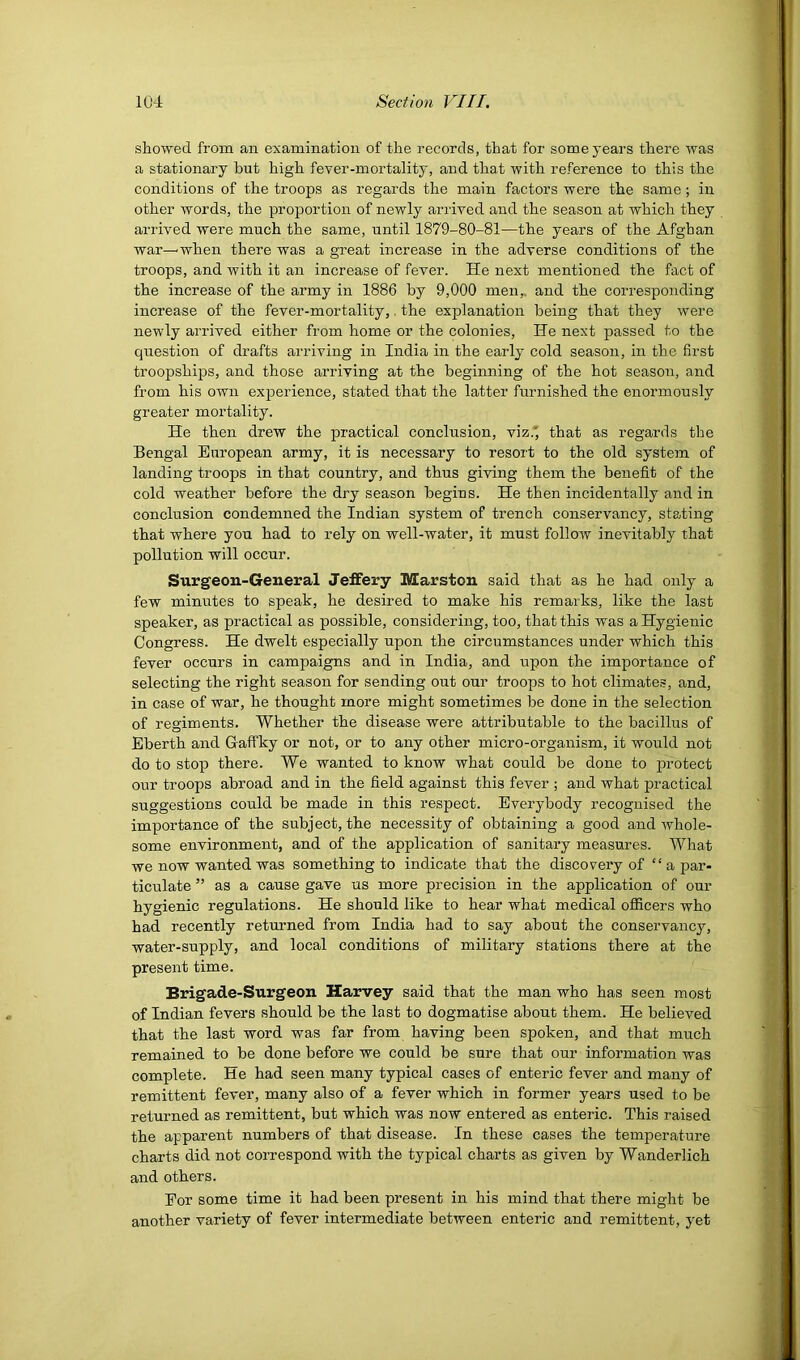 showed from an examination of the records, that for some years there was a stationary but high fever-mortality, and that with reference to this the conditions of the troops as regards the main factors were the same; in other words, the proportion of newly arrived and the season at which they arrived were much the same, until 1879-80-81—the years of the Afghan war—when there was a great increase in the adverse conditions of the troops, and with it an increase of fever. He next mentioned the fact of the increase of the army in 1886 by 9,000 men,, and the corresponding increase of the fever-mortality,. the explanation being that they were newly arrived either from home or the colonies. He next passed to the question of drafts arriving in India in the early cold season, in the first troopships, and those arriving at the beginning of the hot season, and from his own experience, stated that the latter furnished the enormously greater mortality. He then drew the practical conclusion, viz.' that as regards the Bengal European army, it is necessary to resort to the old system of landing troops in that country, and thus giving them the benefit of the cold weather before the dry season begins. He then incidentally and in conclusion condemned the Indian system of trench conservancy, stating that where you had to rely on well-water, it must follow inevitably that pollution will occur. Surgeon-General Jeffery Marston said that as he had only a few minutes to speak, he desired to make his remarks, like the last speaker, as practical as possible, considering, too, that this was a Hygienic Congress. He dwelt especially upon the circumstances under which this fever occurs in campaigns and in India, and upon the importance of selecting the right season for sending out our troops to hot elimates, and, in case of war, he thought more might sometimes be done in the selection of regiments. Whether the disease were attributable to the bacillus of Eberth and Gaffky or not, or to any other micro-organism, it would not do to stop there. We wanted to know what could be done to protect our troops abroad and in the field against this fever ; and what practical suggestions could be made in this respect. Everybody recognised the importance of the subject, the necessity of obtaining a good and whole- some environment, and of the application of sanitary measures. What we now wanted was something to indicate that the discovery of “ a par- ticulate ” as a cause gave us more precision in the application of our hygienic regulations. He should like to hear what medical officers who had recently returned from India had to say about the conservancy, water-supply, and local conditions of military stations there at the present time. Brigade-Surgeon Harvey said that the man who has seen most of Indian fevers should be the last to dogmatise about them. He believed that the last word was far from having been spoken, and that much remained to be done before we could be sure that our information was complete. He had seen many typical cases of enteric fever and many of remittent fever, many also of a fever which in former years used to be returned as remittent, but which was now entered as enteric. This raised the apparent numbers of that disease. In these cases the temperature charts did not correspond with the typical charts as given by Wanderlich and others. Eor some time it had been present in his mind that there might be another variety of fever intermediate between enteric and remittent, yet