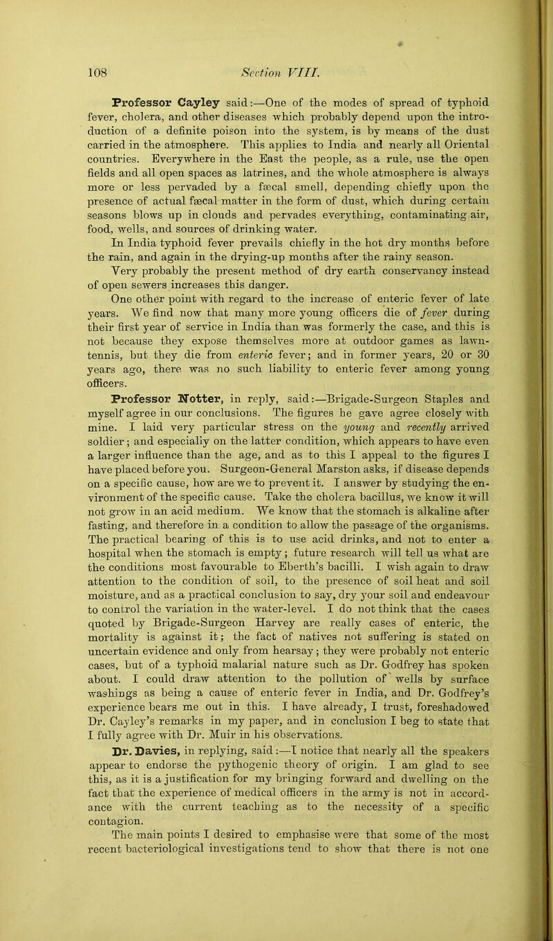 Professor Cayley said:—One of the modes of spread of typhoid fever, cholera, and other diseases which probably depend upon the intro- duction of a definite poison into the system, is by means of the dust carried in the atmosphere. This ajjplies to India and nearly all Oriental countries. Everywhere in the East the people, as a rule, use the open fields and all open spaces as latrines, and the whole atmosphere is always more or less pervaded by a faecal smell, depending chiefly upon the presence of actual fsecal matter in the form of dust, which during certain seasons blows up in clouds and pervades everything, contaminatiiig air, food, wells, and sources of drinking water. In India typhoid fever prevails chiefly in the hot dry months before the rain, and again in the drying-up months after the rainy season. Very probably the present method of dry earth conservancy instead of open sewers increases this danger. One other point with regard to the increase of enteric fever of late years. We find now that many more young officers die of fever during their first year of service in India than was formerly the case, and this is not because they expose themselves more at outdoor games as lawn- tennis, but they die from enteric fever; and in former years, 20 or 30 years ago, there was no such liability to enteric fever among young officers. Professor Notter, in reply, said:—Brigade-Surgeon Staples and myself agree in our conclusions. The figures he gave agree closely with mine. I laid very particular stress on the young and recently arrived soldier; and especially on the latter condition, which appears to have even a larger influence than the age, and as to this I appeal to the figures I have placed before you. Surgeon-General Marston asks, if disease depends on a specific cause, how are we to prevent it. I answer by studying the en- vironment of the specific cause. Take the cholera bacillus, we know it will not gi'ow in an acid medium. We know that the stomach is alkaline after fasting, and therefore in a condition to allow the passage of the organisms. The practical bearing of this is to use acid drinks, and not to enter a hospital when the stomach is empty; future research will tell us what are the conditions most favourable to Eberth’s bacilli. I wish again to draw attention to the condition of soil, to the presence of soil heat and soil moisture, and as a practical conclusion to say, dry your soil and endeavour to control the variation in the water-level. I do not think that the cases quoted by Brigade-Surgeon Harvey are really cases of enteric, the mortality is against it; the fact of natives not suffering is stated on uncertain evidence and only from hearsay; they were probably not enteric cases, but of a typhoid malarial nature such as Dr. Godfrey has spoken about. I could draw attention to the pollution of wells by surface washings as being a cause of enteric fever in India, and Dr. Godfrey’s experience bears me out in this. I have already, I trust, foreshadowed Dr. Cayley’s remarks in my paper, and in conclusion I beg to state that I fully agree with Dr. Muir in his observations. Dr. Davies, in replying, said :—I notice that nearly all the speakers appear to endorse the pythogenic theory of origin. I am glad to see this, as it is a justification for my bringing forward and dwelling on the fact that the experience of medical officers in the army is not in accord- ance with the current teaching as to the necessity of a specific contagion. The main points I desired to emphasise were that some of the most recent bacteriological investigations tend to show that there is not one