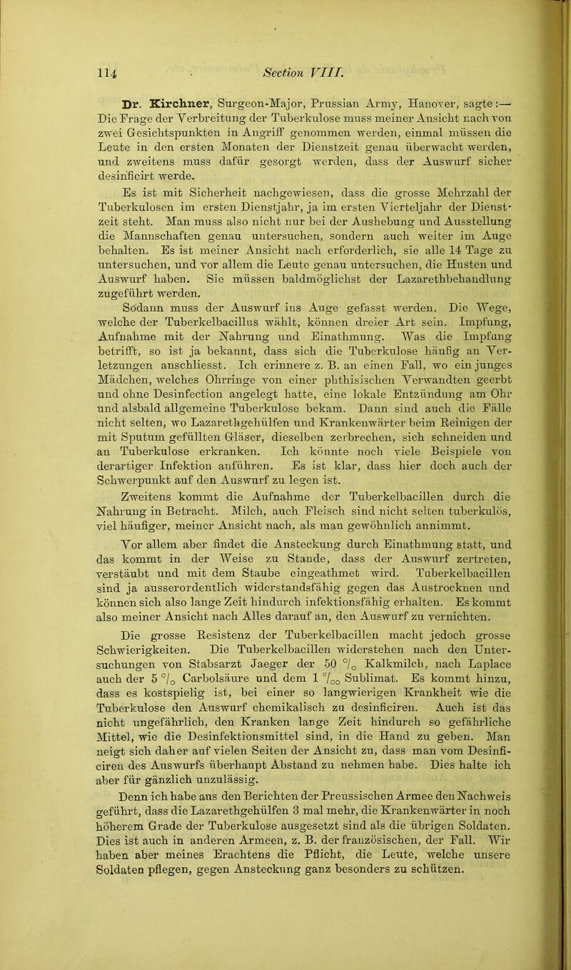 Dr. Kirchner, Surgeon-Major, Prussian Army, HanoTer, sagte:— Die Prage der Yerbreitung der Tuberkulose muss meiner Ansicbt nachrou zwei Gesicbtspunkten in AngrifF genommen werden, einmal miissen die Leute in den ersten Monaten der Dienstzeit genau iiberwacbt werden, und zweitens muss dafiir gesorgt werden, dass der Auswurf sicker desinficii’t werde. Es isfc mit Sickerkeit nackgewiesen, dass die grosse Mekrzakl der Tuberkulosen im ersten Dienstjahr, ja im ersten Yierteljakr der Dienst- zeit stekt. Man muss also nickt nur bei der Auskebung und Ausstellung die Mannsckaften genau untersucken, sondern auck weiter ini Auge bekalten. Es ist meiner z^nsickt nack erforderlick, sie alle 14 Tage zu untersucken, und vor allem die Leute genau untersucken, die Husten und Auswurf kaben. Sie miissen baldmoglickst der Lazaretkbekandlung zugefiikrt werden. Sodann muss der Auswurf ins Auge gefasst werden. Die Wege, welcke der Tuberkelbacillus wiiklt, konnen dreier Art sein. Impfung, Aufuakme mit der klakrung und Einatkmung. Was die Impfung betrifft, so ist ja bekannt, dass sick die Tuberkulose haufig an Yer- letzungen ansckliesst. Ick erinnere z. B. an einen Fall, wo einjunges Madcken, welckes Ohrringe von einer pktkisiscken Yerwandten geerbt und okne Desinfection angelegt hatte, eine lokale Entziindung am Okr und alsbald allgemeine Tuberkulose bekam. Dann sind auck die Falle nickt selten, wo Lazaretkgekiilfen und Krankenwarter beim Reinigen der mit Sputum gefiillten Glaser, dieselben zerbrecken, sick sckneiden und an Tuberkulose erkranken. Ick konnte nock viele Beispiele von derartiger Infektion anfiikren. Es ist klar, dass kier dock auck der Sckwerpunkt auf den Auswurf zu legen ist. Zweitens kommt die Aufnakme der Tuberkelbacillen durck die Nakrung in Betrackt. Milck, auck Pleisck sind nickt selten tuberkulds, viel kaufiger, meiner Ansickt nack, als man gewoknlick annimmt. Yor allem aber findet die Ansteckung durck Einatkmung statt, und das kommt in der Weise zu Stande, dass der Auswurf zertreteu, verstaubt und mit dem Staube eingeatkmet wird. Tuberkelbacillen sind ja ausserordentlick widerstandsfakig gegen das Austrocknen und konnen sick also lange Zeit kindurck infektionsfakig erkalten. Es kommt also meiner Ansickt nack Alles darauf an, den Auswurf zu vernickten. Die grosse Pnesistenz der Tuberkelbacillen mackt jedock grosse Sckwierigkeiten. Die Tuberkelbacillen widersteken nack den Unter- suckungen von Stabsarzt Jaeger der 50 °/o Kalkmilck, nack Laplace auck der 5 °/o Carbolsaure und dem 1 7oo Sublimat. Es kommt kinzu, dass es kostspielig ist, bei einer so langwierigen Krankkeit wie die Tuberkulose den Auswurf ckemikalisch zu desinficireu. Auck ist das nickt ungefakrlick, den Kranken lange Zeit kindurck so gefakrlicke Mittel, wie die Desinfektionsmittel sind, in die Hand zu geben. Man neigt sick daker auf vielen Seiten der Ansickt zu, dass man vom Desinfi- ciren des Auswurfs iiberkaupt Abstand zu nekmen kabe. Dies kalte ick aber fiir giinzlick unzulassig. Denn ick kabe aus den Berickten der Preussiscken Armee den Hackweis gefiiki’t, dass die Lazaretkgekiilfen 3 mal mekr, die Ki-ankenwiirter in nock hokerem Grade der Tuberkulose ausgesetzt sind als die iibrigen Soldaten. Dies ist auck in anderen Armeen, z. B. der frauzosiscken, der Fall. Wir kaben aber meines Eraektens die Pflickt, die Leute, welcke unsere Soldaten pflegen, gegen Ansteckung ganz besonders zu sckiitzen.