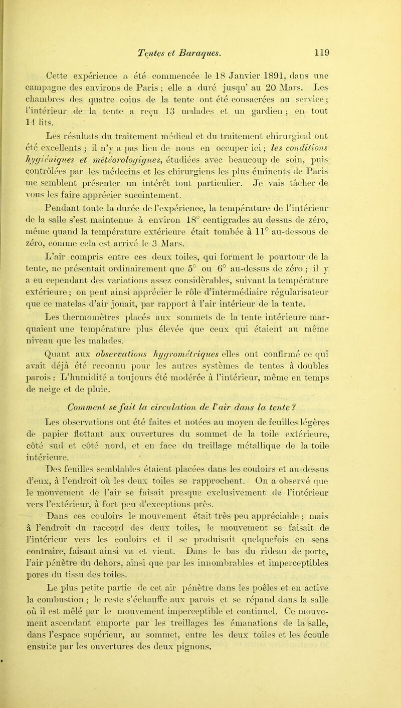 Cette experience a ete commeiicee le 18 Janvier 1891, dans une cainpagne des environs de Paris ; elle a dure juscpi’ an 20 JMars. Les cliani1)res des (piatre coins de la tente out ete consacrees an service; I’interieur de la tente a recu 13 malades et un gardien; en tout M lits. Les resultats du traiteinent medical et du ti-aitement cliirurgical ont ete excellents ; il n’y a pas lieu de nous en occuper ici; /es conditions h>/gicuiques et metchroloyigues, etudiees avec beancoup de soin, puis controlees par les medecins et les cliirurgiens les plus eininents de Paris me sendilent presenter ixn interet tout particulier. Je vais taclier de vous les faire apprecier succintement. Pendant toute la duree de I’experience, la temperature de rinterieur de la salle s’est maintenxie a environ 18° centigrades an dessus de zero, meme quand la temperature exterieure etait tombee a 11° au-dessous de zero, comme cela est arrive le 3 Mars. L’air compris entre ces deux toiles, qui forment le pourtour de la tente, ne pre.sentait ordinairement cpxe 5° on 6° au-dessus de zero •, il y a eu cependant des variations assez considcralxles, suivant la temperature exterieure; on pent ainsi apprecier le role d’intermediaire regularisateur que ce matelas d’air jouait, par rapport a Fair interieur de la tente. Les tliermometres places aux sommets de la tente interieure mar- quaient une temperature plus elevee que ceux qui etaient au meme niveau que les malades. Quant aux observations hggrometriques elles ont confirme ce qui avait deja ete reconnu pour les auti'es sj'stemes de tentes a doubles parois : L’liumidite a toujours ete moderee a rinterieur, meme en temps de neige et de pluie. Comment se fait la circulation de Vair dans la tente f Les observations ont ete faites et notees au moyen de feuilles legeres de papier flottant aux ouvertures du sommet de la toile exterieure, cote Slid et cote nord, et en face du treillage metallique de la toile interiexxre. Des feuilles .semblables etaient placees dans les couloirs et au-dessus d’eux, a I’endroit on les deux toiles se rapproclient. On a observe que le inouvement de Fair se faisait presque exclusivement de Fintcrieur vers Fexterieur, a fort peu d’exceptions pres. Dans ces coidoirs le inouvement etait tres peu appreciable ; mais a Fendroit du raccord des deux toiles, le inouvement se faisait de Finterieur vers les couloirs et il se produisait quelquefois en sens contraire, faisant ainsi va et vient. Dans le bas du rideau de porte, Fair penetre du dehors, ainsi cpie par les innombrables et imperceptibles pores du tissn des toiles. Le plus petite partie de cet air penetre dans les poeles et en active la combustion ; le reste s’eclianffe aux parois et se repand dans la salle ofi il est mele par le mouvement imperceptible et continuel. Ce mouve- ment ascendant emporte par les treillages les emanations de la salle, dans Fespace superieur, au sommet, entre les deux toiles et les ecoule ensuite par les ouvertures des deux pignons.