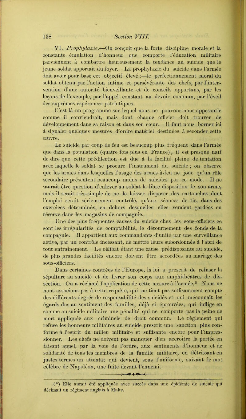 VI. Prophylaxie.—On con^oit que la forte discipline morale et la constante emulation d’honneur que comporte I’etlucation militaire parviennent a combattre heureusement la tendance au suicide que le jeune soldat apportait du foyer. La prophylaxie du suicide dans I’armee doit avoir pour base cet objectif eleve :—le perfectionnement moral du soldat obtenu par Taction intime et perseverante des chefs, par Tinter- vention d’une autorite bienveillante et de couseils opportuns, par les le9ons de Texemple, par Tappel constant au devoir commun, par Teveil des supremes esperances patriotiques. C’est la un programme sur lequel nous ne pouvons nous appesantir comme il conviendrait, mais dont cbaque officier doit trouver de developpement dans sa raison et dans son cmur. II faut nous burner ici a signaler quelques mesures d’ordre materiel destinees a seconder cette ceuvre. Le suicide par coup de feu est beaucoup plus frequent dans Tarmee que dans la population (quatre fois plus en France) ; il est presque naif de dire que cette predilection est due a la facilite pleine de tentation avec laquelle le soldat se procure Tinstrument du suicide ; on observe que les armes dans lesquelles Tusage des armes-a-feu ne joue qu’un role secondaire presentent beaucoup moins de suicides par ce mode. Il ne saurait etre question d’enlever au soldat la libre disjrosition de son arme, mais il serait tres-simple de ne le laisser disposer des cartouches dont Temploi serait serieusement controle, qu’aux seances de tir, dans des exercices determines, en dehors desquelles elles seraient gardees en reserve dans les magasins de compagnie. Une des jrlus frequentes causes du suicide chez les sous-officiers ce sont les irregularites de comptabilite, le detournement des fonds de la compagiiie. Il appartient aux commandants d’unite par une surveillance activ^e, par un coutrble incessant, de mettre leurs subordonnes a Tabri de tout entrainement. Le celibat etant une cause predisposante au suicide, de plus grandes facilites encore doivent etre accordees au mariage des sous-officiers. Dans certaiues contrees de TEurope, la loi a prescrit de refuser la sepulture au suicide et de livrer son corps aux amphitheatres de dis- section. On a reclame Tapplication de cette mesurea Tarmee.* Nous ne nous associous pas a cette requete, qui ne tient pas suffisamment compte des differents degres de responsabilite des suicides et qui meconnait les egards dus au sentiment des families, deja si eprouvees, qui inflige en somme au suicide militaire line penalite qui ne comporte pas la peine de mort appliquee aux criminels de droit commun. Le reglement qui refuse les honneurs militaires au suicide prescrit une sanction plus con- forme a Tesprit du milieu militaire et suffisante encore pour Timpres- sionner. Les chefs ne doivent pas manquer d’en accroitre la portee en faisant appel, par la voie de Tordre, aux sentiments d’honneur et de ■solidarite de tons les membres de la famille militaire, en tletrissant en justes termes un attentat qui devient, sous Tuniforme, suivant le mob celebre de Napoleon, une fuite devant Tennemi, (*) Elle auralt ete appliquee avec succes dans une ejjidemie de suicide qui deciniait un regiment anglais ^ Malte.