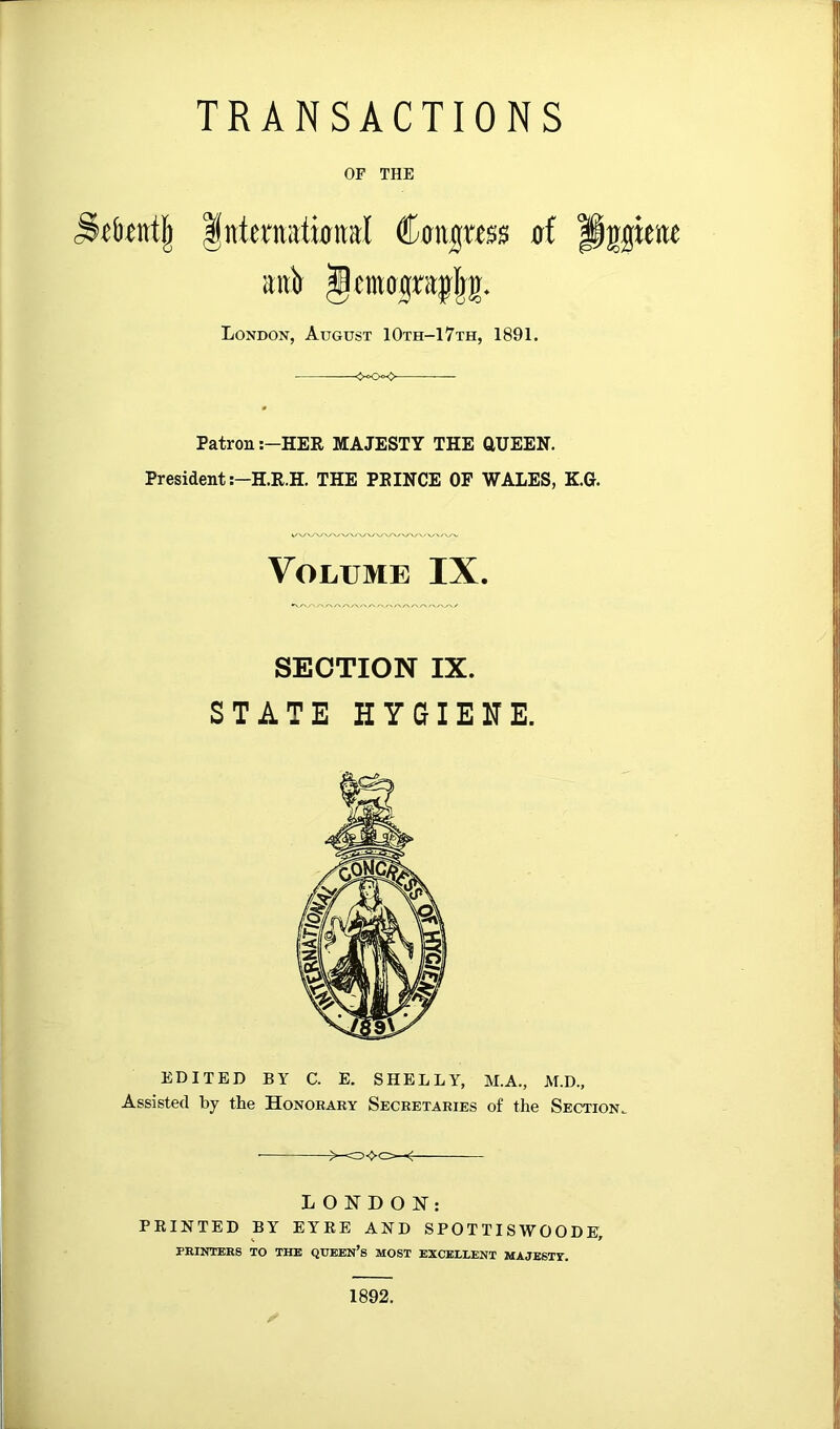 TRANSACTIONS OF THE Internatijiial Ccmgwss of aitit J(mograjIj|. London, August 10th-17th, 1891. ««Ok> Patron :-HER MAJESTY THE aUEEN. President THE PEINCE OF WALES, KG. Volume IX. SECTION IX. STATE HYGIENE. EDITED BY C. E. SHELLY, M.A., M.D., Assisted by the Honorary Secretaries of the Section. ■ LONDON: PRINTED BY EYRE AND SPOTTISWOODE, PRINTERS TO THE QTJBEN’s MOST EXCEELENT MAJESTY. 1892.