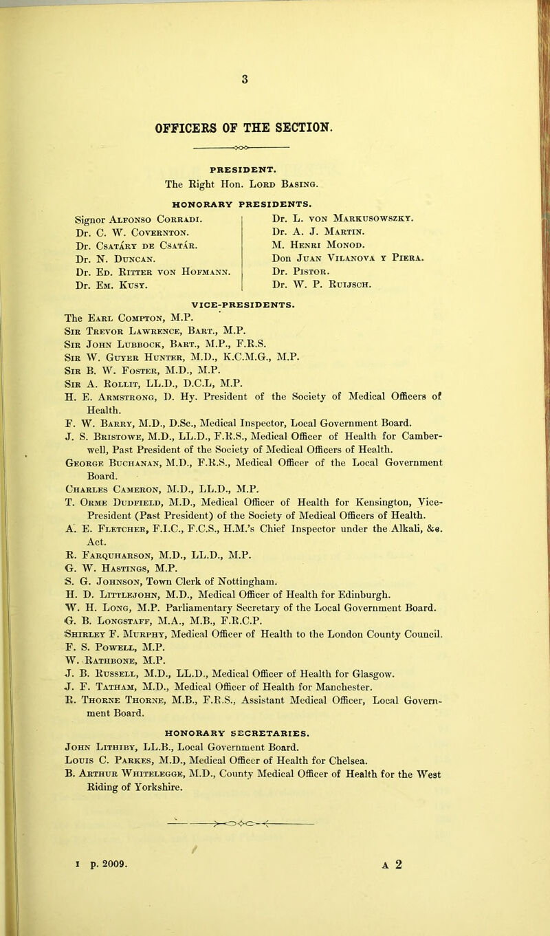 OFFICERS OF THE SECTION. PRESIDENT. The Eight Hon. Lord Basing. HONORARY Signor Alfonso Coreadi. Dr. C. W. COVERNTON. Dr. CsATARY DE CsATAR. Dr. N. Duncan. Dr. Ed. Eixter von Hofmann. Dr. Em. Kusy. PRESIDENTS. Dr. L. VON Markusowszky. Dr. A. J. Martin. M. Henri Monod. Don Juan Vilanova y Pier a. Dr. PisTOR. Dr. W. P. Euijsch. VICE-PRESIDENTS. The Earl Compton, M.P. Sir Trevor Lawrence, Bart., M.P. Sir John Lubbock, Bart., M.P., E.K.S. Sir W. Guyee Hunter, M.D., K.C.M.G., M.P. Sir B. VV. Foster, M.D., M.P. Sir a. Eollit, LL.D., D.C.L, M.P. H. E. Armstrong, D. Hy. President of the Society of Medical Officers of Health. E. W. Barry, M.D., D.Sc., Medical Inspector, Local Government Board. J. S. Bristowe, M.D., LL.D., F.E.S., Medical Officer of Health for Camber- well, Past President of the Society of Medical Officers of Health. George Buchanan, M.D., F.E.S., Medical Officer of the Local Government Board. Charles Cameron, M.D., LL.D., M.P. T. Orme Dudfield, M.D., Medical Officer of Health for Kensington, Vice- President (Past President) of the Society of Medical Officers of Health. A. E. Fletcher, F.I.C., F.C.S., H.M.’s Chief Inspector under the Alkali, &s. Act. E. Eaequharson, M.D., LL.D., M.P. G. W. Hastings, M.P. S. G. Johnson, Town Clerk of Nottingham. H. D. Littlejohn, M.D., Medical Officer of Health for Edinburgh. W. H. Long, M.P. Parliamentary Secretary of the Local Government Board. G. B. Longstaff, M.A., M.B., F.E.C.P. Shirley F. Murphy, Medical Officer of Health to the London County Council. F. S. Powell, M.P. W. Eathbone, M.P. J. B. Eussell, M.D., LL.D., Medical Officer of Health for Glasgow. J. E. Tatham, M.D., Medical Officer of Health for Manchester. E. Thorne Thorne, M.B., F.E.S., Assistant Medical Officer, Local Govern- ment Board. HONORARY SECRETARIES. John Lithiby, LL.B., Local Government Board. Louis C. Parkes, M.D., Medical Officer of Health for Chelsea. B. Arthur Whiteleggk, M.D., County Medical Officer of Health for the West Eiding of Yorkshire. A 2 I p. 2009.