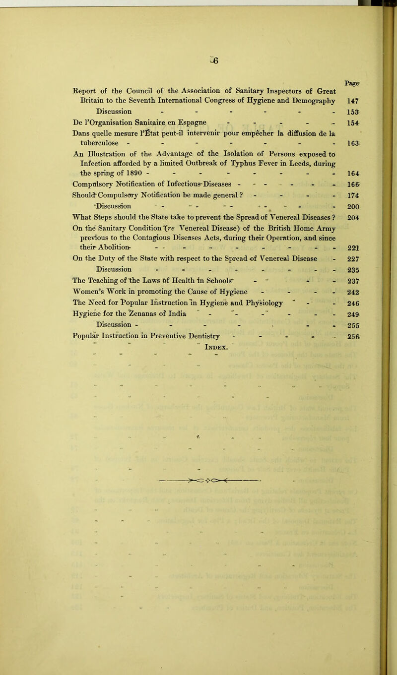 Page ■s Keport of the Council of the Association of Sanitary Inspectors of Great Britain to the Seventh International Congress of Hygiene and Demography Discussion De I’Organisation Sanitaire en Espagne Dans quelle mesure I’fitat peut-il intervenir pour empecher la diffusion de la tuberculose ------- An Illustration of the Advantage of the Isolation of Persons exposed to Infection afforded by a limited Outbreak of Typhus Fever in Leeds, during the spring of 1890 Compulsory Notification of Infectious-Diseases - - - - Should-Compulsory Notification he made general ? - “Discussion - -- — What Steps should the State take to prevent the Spread of Venereal Diseases ? On the Sanitary Condition (re Venereal Disease) of the British Home Army previous to the Contagious Diseases Acts, during their Operation, and since their Abolition- .. . - - - On the Duty of the State with respect to the Spread of Venereal Disease Discussion - The Teaching of the Laws of Health in Schools' - ■ - - Women’s Work in promoting the Cause of Hygiene - - - - The Need for Popular Instruction In Hygiene and Physiology * - Hygiene for the Zenanas of India - -- Discussion - - - - . - Popular Instruction in Preventive Dentistry - - - - . Index. 147 15? 154 163. 164 166 174 200 204 221 227 235 237 242 246 249 255 256