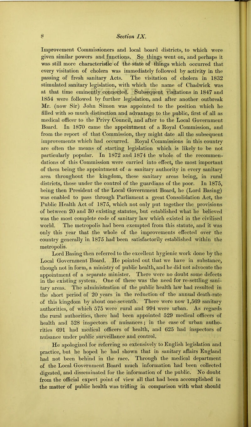 Improvement Commissioners and local board districts, to which were given similar powers and functions. So things went on, and perhaps it was still more characteristic of the state of things which occurred that every visitation of cholera was immediately followed by activity in the passing of fresh sanitary Acts. The visitation of cholera in 1832 stimulated sanitary legislation, with which the name of Chadwick was at that time eminently connected. Subsequent visitations in 1847 and 1854 were followed by further legislation, and after another outbreak Mr. (now Sir) John Simon was appointed to the position which he filled with so much distinction and advantage to the public, first of all as medical oflficer to the Privy Council, and after to the Local Government Board. In 1870 came the appointment of a Royal Commission, and from the report of that Commission, they might date all the subsequent improvements which had occurred. Royal Commissions in this country are often the means of starting legislation which is likely to be not particularly popular. In 1872 and 1874 the whole of the recommen- dations of this Commission were carried into effect, the most important of them being the appointment of a sanitary authority in every sanitary area throughout the kingdom, these sanitary areas being, in rural districts, those under the control of the guardians of the poor. In 1875, being then President of the Local Government Board, he (Lord Basing) was enabled to pass through Parliament a great Consolidation Act, the Public Health Act of 1875, which not only put together the provisions of between 20 and 30 existing statutes, but established what he believed was the most complete code of sanitary law which existed in the civilised world. The metropolis had been exempted from this statute, and it was only this year that the whole of the improvements effected over the country generally in 1875 had been satisfactorily established within the metropolis. Lord Basing then referred to the excellent hygienic work done by the Local Government Board. He pointed out that we have in substance, though not in form, a ministry of public health, and he did not advocate the appointment of a separate minister. There were no doubt some defects in the existing system. One of these was the need for re-settling sani- tary areas. The administration of the public health law had resulted in the short period of 20 years in the reduction of the annual death-rate of this kingdom by about one-seventh. There were now 1,569 sanitary authorities, of which 575 were rural and 994 were imban. As regards the rural authorities, there had been appointed 529 medical oflficers of health and 528 inspectors of nuisances; in the case of urban autho- rities 691 had medical officers of health, and 625 had inspectors of nuisance under public surveillance and control. He apologized for referring so extensively to English legislation and practice, but he hoped he had shown that in sanitary affairs England had not been behind in the race. Through the medical department of the Local Government Board much information had been collected digested, and disseminated for the information of the public. Ho doubt from the official expert point of view all that had been accomplished in the matter of public health was trifling in comparison with what should