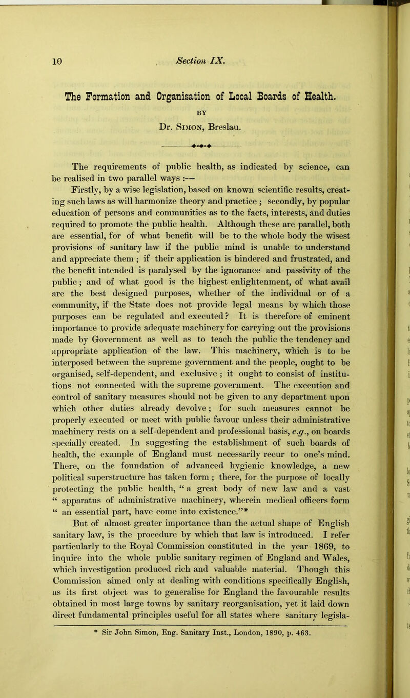 The Formation and Organisation of Looal Boards of Health. BY Dr. Simon, Breslau. The requirements of public health, as indicated by science, can be realised in two parallel ways :— Firstly, by a wise legislation, based on known scientific results, creat- ing such laws as will harmonize theory and practice ; secondly, by popular education of persons and communities as to the facts, interests, and duties required to promote the public health. Although these are parallel, both are essential, for of what benefit will be to the whole body the wisest provisions of sanitary law if the public mind is unable to understand and appreciate them ; if their application is hindered and frustrated, and the benefit intended is paralysed by the ignorance and passivity of the public; and of what good is the highest enlightenment, of what avail are the best designed purposes, whether of the individual or of a community, if the State does not pro\dde legal means by which those purposes can be regulated and executed ? It is therefore of eminent importance to provide adequate machinery for carrying out the provisions made by Government as well as to teach the public the tendency and appropriate application of the law. This machinery, which is to be interposed between the supreme government and the people, ought to be organised, self-dependent, and exclusive ; it ought to consist of institu- tions not connected with the supreme government. The execution and control of sanitary measures should not be given to any department upon which other duties already devolve; for such measures cannot be properly executed or meet with public favour unless their administrative machinery rests on a self-dependent and professional basis, e.g., on boards specially created. In suggesting the establishment of such boards of health, the example of England must necessarily recur to one’s mind. There, on the foundation of advanced hygienic knowledge, a new political superstructure has taken form; there, for the purpose of locally protecting the public health, “ a great body of new law and a vast “ apparatus of administrative machinery, wherein medical officers form “ an essential part, have come into existence.”* But of almost greater importance than the actual shape of English sanitary law, is the procedure by which that law is introduced. I refer particularly to the Royal Commission constituted in the year 1869, to inquire into the whole public sanitary regimen of England and Wales, which investigation produced rich and valuable material. Though this Commission aimed only at dealing with conditions specifically English, as its first object was to generalise for England the favourable results obtained in most large towns by sanitary reorganisation, yet it laid down direct fundamental principles useful for all states where sanitary legisla- * Sir John Simon, Eng. Sanitary Inst., London, 1890, p. 463.