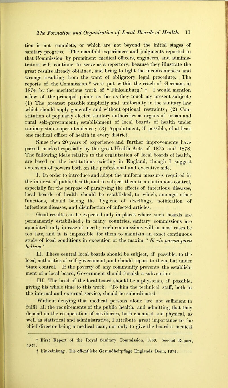 tion is not complete, or which are not beyond the initial stages of sanitary progress. The manifold experiences and judgments reported to that Commission by prominent medical officers, engineers, and adminis- trators will continue to serve as a repertory, because they illustrate the great results already obtained, and bring to light the inconveniences and wrongs resulting from the want of obligatory legal procedure. The reports of the Commission * were put within the reach of Germans in 1874 by the meritorious work of “ Finkelnburg.” f I would mention a few of the principal points as far as they touch my present subject,: (1) The greatest possible simplicity and uniformity in the sanitary law which should apply generally and without optional restraints ; (2) Con- stitution of popularly elected sanitary authorities as organs of urban and rural self-government; establishment of local boards of health under sanitary state-superintendence ; (3) Appointment, if possible, of at least one medical officer of health in every district. Since then 20 years of experience and further improvements have passed, marked especially by the great Health Acts of 1875 and 1878. The following ideas relative to the organisation of local boards of health, are based on the institutions existing in England, though I suggest extension of powers both on the professional and executive side. I. In order to introduce and adopt the uniform measures required in the interest of public health, and to subject them to a continuous control, especially for the purpose of paralysing the effects of infectious diseases, local boards of health should be established, to which, amongst other functions, should belong the hygiene of dwellings, notification of infectious diseases, and disinfection of infected articles. Good results can be expected only in places where such boards are permanently established; in many countries, sanitary commissions are appointed only in case of need; such commissions will in most cases be too late, and it is impossible for them to maintain an exact continuous study of local conditions in execution of the maxim “ Si vis pacem para helium.'” II. These central local boards should be subject, if possible, to the local authorities of self-government, and should report to them, but under State control. If the poverty of any community prevents the establish- ment of a local board, Government should furnish a subvention. III. The head of the local board should be a physician, if possible, giving his whole time to this work. To him the technical .staff, both in the internal and external service, should be subordinated. Without denying that medical persons alone are not sufficient to fulfil all the requirements of the public health, and admitting that they depend on the co-operation of auxiliaries, both chemical and physical, a.s’ well as statistical and administrative, I attribute great importance to the chief director being a medical man, not only to give the board a medical * First Keport of the Koyal Sanitary Commission, 1869. Second Keport, 1871. j Finkelnburg: Die offentliche Gesundheitpflage Englands, Bonn, 1874.