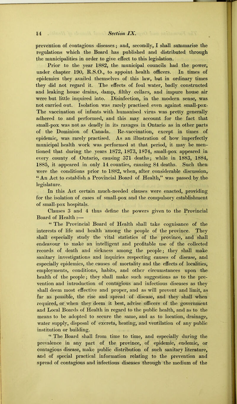 prevention of contagious diseases; and, secondly, I shall summarise the regulations which the Board has published and distributed through the municipalities in order to give effect to this legislation. Prior to the year 1882, the municipal councils had the power, under chapter 190, R.S.O., to appoint health officers. In times of epidemics they availed themselves of this law, but in ordinary times they did not regard it. The effects of foul water, badly constructed and leaking house drains, damp, filthy cellars, and impure house air were but little inquired into. Disinfection, in the modern sense, was not carried out. Isolation was rarely practised even against small-pox- The vaccination of infants with humanised virus was pretty generally adhered to and performed, and this may account for the fact that small-pox was not as deadly in its ravages in Ontario as in other parts of the Dominion of Canada. Re-vaccination, except in times of epidemic, was rarely practised. As an illustration of how imperfectly municipal health work was performed at that period, it may be men- tioned that during the years 1872, 1873, 1874, small-pox appeared in every county of Ontario, causing 371 deaths; while in 1883, 1884, 1885, it appeared in only 14 counties, causing 84 deaths. Such then were the conditions prior to 1882, when, after considerable discussion, “ An Act to establish a Provincial Board of Health,” was passed by the legislature. In this Act certain much-needed clauses were enacted, providing for the isolation of cases of small-pox and the compulsory estabhshment of small-pox hospitals. Clauses 3 and 4 thus define the powers given to the Provincial Board of Health :— “ The Provincial Board of Health shall take cognisance of the interests of life and health among the people of the province. They shall especially study the vital statistics of the province, and shall endeavour to make an intelligent and profitable use of the collected records of death and sickness among the people; they shall make sanitary investigations and inquiries respecting causes of disease, and especially epidemics, the causes of mortality and the effects of localities, employments, conditions, habits, and other circumstances upon the health of the people; they shall make such suggestions as to the pre- vention and introduction of contagious and infectious diseases as they shall deem most effective and proper, and as will prevent and limit, as far as possible, the rise and spread of disease, and they shall when required, or when they deem it best, advise officers of the government and Local Boards of Health in regard to the public health, and as to the means to be adopted to secure the same, and as to location, drainage, water supply, disposal of excreta, heating, and ventilation of any public institution or building. “ The Board shall from time to time, and especially during the prevalence in any part of the province, of epidemic, endemic, or contagious disease, make public distribution of such sanitary literature, and of special practical information relating to the prevention and spread of contagious and infectious diseases through the medium of the