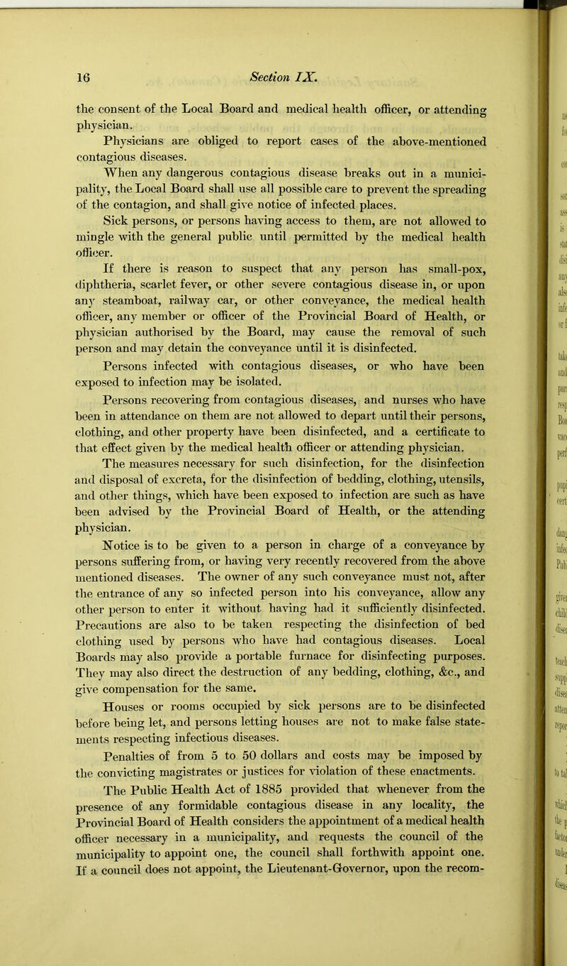 the consent of the Local Board and medical health officer, or attending physician. Physicians are obliged to report cases of the above-mentioned contagious diseases. When any dangerous contagious disease breaks out in a munici- pality, the Local Board shall use all possible care to prevent the spreading of the contagion, and shall give notice of infected places. Sick persons, or persons having access to them, are not allowed to mingle with the general public until permitted by the medical health oflicer. If there is reason to suspect that any person has small-pox, diphtheria, scarlet fever, or other severe contagious disease in, or upon an)' steamboat, railway car, or other conveyance, the medical health oflicer, any member or officer of the Provincial Board of Health, or physician authorised by the Board, may cause the removal of such person and may detain the conveyance until it is disinfected. Persons infected with contagious diseases, or who have been exposed to infection may be isolated. Persons recovering from contagious diseases, and nurses who have been in attendance on them are not allowed to depart until their persons, clothing, and other property have been disinfected, and a certificate to that effect given by the medical health officer or attending physician. The measures necessary for such disinfection, for the disinfection and disposal of excreta, for the disinfection of bedding, clothing, utensils, and other things, which have been exposed to infection are such as have been advised by the Provincial Board of Health, or the attending physician. Notice is to be given to a person in charge of a conveyance by persons .suffering from, or having very recently recovered from the above mentioned diseases. The owner of any such conveyance must not, after the entrance of any so infected person into his conveyance, allow any other person to enter it without having had it sufficiently disinfected. Precautions are also to be taken respecting the disinfection of bed clothing used by persons who have had contagious diseases. Local Boards may also provide a portable furnace for disinfecting purposes. They may also direct the destruction of any bedding, clothing, &c., and give compensation for the same. Houses or rooms occupied by sick persons are to be disinfected before being let, and persons letting houses are not to make false state- ments respecting infectious diseases. Penalties of from 5 to 50 dollars and costs may be imposed by the convicting magistrates or justices for violation of these enactments. The Public Health Act of 1885 provided that whenever from the presence of any formidable contagious disease in any locality, the Provincial Board of Health considers the appointment of a medical health officer necessary in a municipality, and requests the council of the municipality to appoint one, the council shall forthwith appoint one. If a council does not appoint, the Lieutenant-Governor, upon the recom-