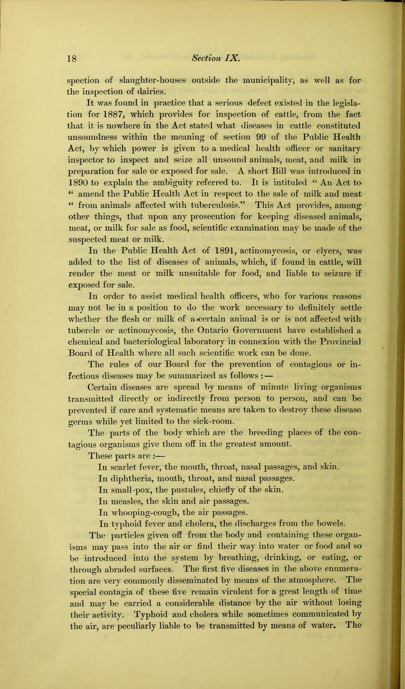 spection of slaughter-houses outside the municipality, as well as for the inspection of dairies. It was found in practice that a serious defect existed in the legisla- tion for 1887, which provides for inspection of cattle, from the fact that it is nowhere in the Act stated what diseases in cattle constituted unsoundness within the meaning of section 99 of the Public Health Act, by which power is given to a medical health officer or sanitary inspector to inspect and seize all unsound animals, meat, and milk in preparation for sale or exposed for sale. A short Bill was introduced in 1890 to explain the ambiguity referred to. It is intituled “ An Act to “ amend the Public Health Act in respect to the sale of milk and meat “ from animals affected with tuberculosis.” This Act provides, among other things, that upon any prosecution for keeping diseased animals, meat, or milk for sale as food, scientific examination may be made of the suspected meat or milk. In the Public Health Act of 1891, actinomycosis, or dyers, was added to the list of diseases of animals, which, if found in cattle, will render the meat or milk unsuitable for food, and liable to seizure if exposed for sale. In order to assist medical health officers, who for various reasons may not be in a position to do the work necessary to definitely settle whether the flesh or milk of ascertain animal is or is not affected with tubercle or actinomycosis, the Ontario Gfovernment have established a chemical and bacteriological laboratory in connexion with the Provincial Board of Health where all such scientific work can be done. The rules of our Board for the prevention of contagious or in- fectious diseases may be summarized as follows : — Certain diseases are spread by means of minute living organisms transmitted directly or indirectly from person to person, and can be prevented if care and systematic means are taken to destroy these disease germs while yet limited to the sick-room. The parts of the body which are the breeding places of the con- tagious organisms give them off in the greatest amount. These parts are :— In scarlet fever, the mouth, throat, nasal passages, and skin. In diphtheria, mouth, throat, and nasal passages. In small-pox, the pustules, chiefly of the skin. In measles, the skin and air passages. In whooping-cough, the air passages. In typhoid fever and cholera, the discharges from the bowels. The particles given off from the body and containing these organ- isms may pass into the air or find their way into water or food and so be introduced into the system by breathing, drinking, or eating, or through abraded surfaces. The first five diseases in the above enumera- tion are very commonly disseminated by means of the atmosphere. The special contagia of these five remain virulent for a great length of time and may be carried a considerable distance by the air without losing their activity. Typhoid and cholera while sometimes communicated by the air, are peculiarly liable to be transmitted by means of water. The