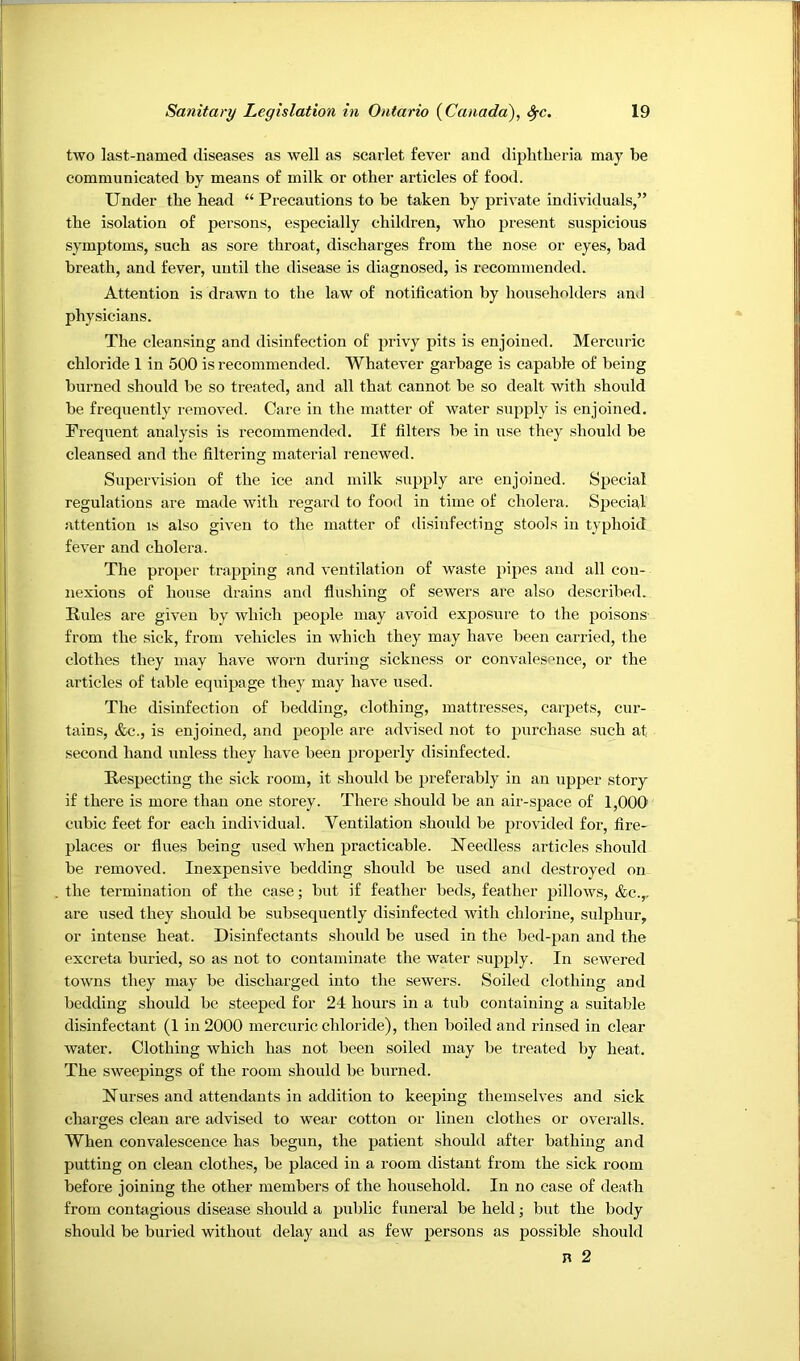 two last-named diseases as well as scarlet fever and diplitlieria may be communicated by means of milk or other articles of food. Under the head “ Precautions to be taken by private individuals,” the isolation of persons, especially children, who present suspicious symptoms, such as sore throat, discharges from the nose or eyes, bad breath, and fever, until the disease is diagnosed, is recommended. Attention is drawn to the law of notification by householders and physicians. The cleansing and disinfection of privy pits is enjoined. Mercuric chloride 1 in 500 is reeommended. Whatever garbage is capable of being burned should be so treated, and all that cannot be so dealt with should be frequently removed. Care in the matter of water supply is enjoined. Frequent analysis is recommended. If filters be in use they should be cleansed and the filtering material renewed. Supervision of the ice and milk supply are enjoined. Special regulations are made with regard to food in time of cholera. Special attention is also given to the matter of disinfecting stools in typhoid fever and cholera. The proper trapping and ventilation of waste pipes and alt con- nexions of house drains and flushing of sewers are also described. Rules are given by which people may avoid exposure to the poisons from the sick, from vehicles in which they may have been carried, the clothes they may have worn during sickness or convalesence, or the articles of table equipage they may have used. The disinfection of bedding, clothing, mattresses, carpets, cur- tains, &c., is enjoined, and people are advised not to purchase such at second hand unless they have been properly disinfected. Respecting the sick room, it should be preferably in an upjier story if there is more than one storey. There should be an air-space of 1,000 cubic feet for each individual. Ventilation should be provided for, fire- places or flues being used when practicable. Needless articles should be removed. Inexpensive bedding should be used and destroyed on the termination of the case; but if feather beds, feather pillows, &c.,, are used they should be subsequently disinfected with chlorine, sulphur, or intense heat. Disinfectants should be used in the bed-pan and the excreta buried, so as not to contaminate the water supply. In sewered towns they may be discharged into the sewers. Soiled clothing and bedding should be steeped for 24 hours in a tub containing a suitable disinfectant (1 in 2000 mercuric chloride), then boiled and rinsed in clear water. Clothing which has not been soiled may be treated by heat. The sweepings of the room should be burned. Nurses and attendants in addition to keeping themselves and sick charges clean are advised to wear cotton or linen clothes or overalls. When convalescence has begun, the patient should after bathing and putting on clean clothes, be placed in a room distant from the sick room before joining the other members of the household. In no case of death from contagious disease should a public funeral be held; but the body should be buried without delay and as few persons as possible should n 2