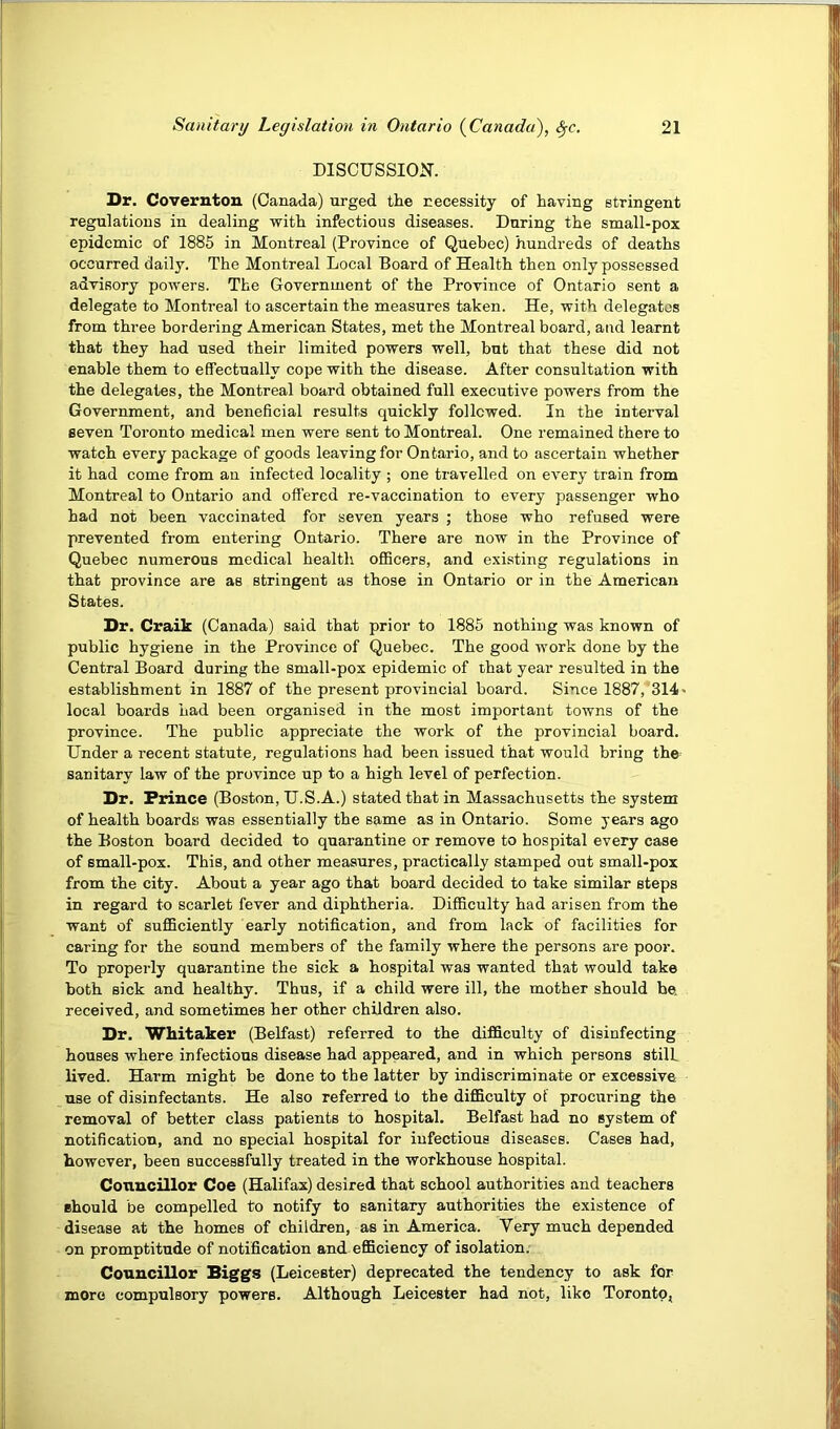DISCUSSION. Dr. Coverntou (Canada) urged the necessity of having stringent regulations in dealing with infectious diseases. During the small-pox epidemic of 1885 in Montreal (Province of Quebec) hundreds of deaths occurred daily. The Montreal Local Board of Health then only possessed advisory powers. The Government of the Province of Ontario sent a delegate to Montreal to ascertain the measures taken. He, with delegates from three bordering American States, met the Montreal board, and learnt that they had used their limited powers well, but that these did not enable them to effectually cope with the disease. After consultation with the delegates, the Montreal board obtained full executive powers from the Government, and beneficial results quickly followed. In the interval seven Toronto medical men were sent to Montreal. One remained there to watch every package of goods leaving for Ontario, and to ascertain whether it had come from an infected locality ; one travelled on every train from Montreal to Ontario and offered re-vaccination to every passenger who had not been vaccinated for seven years ; those who refused were prevented from entering Ontario. There are now in the Province of Quebec numerous medical health officers, and existing regulations in that province are as stringent as those in Ontario or in the American States. Dr. Craik (Canada) said that prior to 1885 nothing was known of public hygiene in the Province of Quebec. The good work done by the Central Board during the small-pox epidemic of that year resulted in the establishment in 1887 of the present provincial board. Since 1887, 314 > local boards had been organised in the most important towns of the province. The public appreciate the work of the provincial board. Under a recent statute, regulations had been issued that would bring the^ sanitary law of the province up to a high level of perfection. Dr. Prince (Boston, U.S.A.) stated that in Massachusetts the system of health boards was essentially the same as in Ontario. Some years ago the Boston board decided to quarantine or remove to hospital every case of small-pox. This, and other measures, practically stamped out small-pox from the city. About a year ago that board decided to take similar steps in regard to scarlet fever and diphtheria. Diflficulty had arisen from the want of suflficiently early notification, and from lack of facilities for caring for the sound members of the family where the persons are poor. To properly quarantine the sick a hospital was wanted that would take both sick and healthy. Thus, if a child were ill, the mother should be, received, and sometimes her other children also. Dr. Whitaker (Belfast) referred to the difficulty of disinfecting houses where infectious disease had appeared, and in which persons still lived. Harm might be done to the latter by indiscriminate or excessive use of disinfectants. He also referred to the difficulty of procuring the removal of better class patients to hospital. Belfast had no system of notification, and no special hospital for infectious diseases. Cases had, however, been successfully treated in the workhouse hospital. Conucillor Coe (Halifax) desired that school authorities and teachers should be compelled to notify to sanitary authorities the existence of disease at the homes of children, as in America. Very much depended on promptitude of notification and efficiency of isolation. Councillor Biggs (Leicester) deprecated the tendency to ask for more compulsory powers. Although Leicester had not, like Toronto,