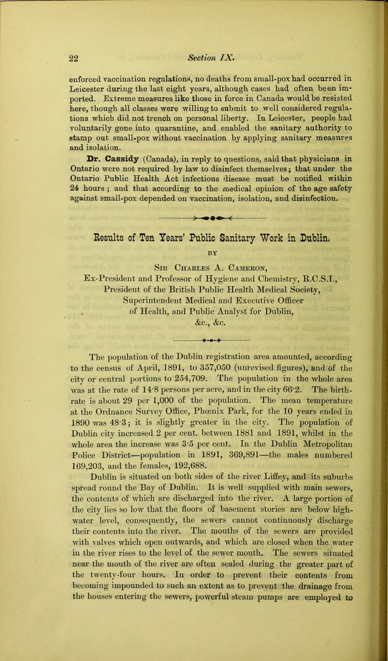 enforced vaccination regulations, no deaths from small-pox had occurred in Leicester during the last eight years, although cases had often been im- ported. Extreme measures like those in force in Canada would be resisted here, though all classes were willing to submit to well considered regula- tions which did not trench on personal liberty. In Leicester, people had voluntarily gone into quarantine, and enabled the sanitary authority to stamp out small-pox without vaccination by applying sanitary measures and isolation. Dr. Cassidy (Canada), in reply to questions, said that physicians in Ontario were not required by law to disinfect themselves; that under the Ontario Public Health Act infectious disease must be notified within 24 hours ; and that according to the medical opinion of the age safety against small-pox depended on vaccination, isolation, and disinfection. Results of Ten Years’ Public Sanitary Work in Dublin. BY Sir Charles A. Cameron, Ex-President and Professor of Hygiene and Chemistry, R.C.S.I., President of the British Public Health Medical Society, Superintendent Medical and Executive Officer of Health, and Public Analyst for Dublin, &c., &c. The population of the Dublin registration area amounted, according to the census of April, 1891, to 357,050 (unrevised figures), and of the city or central portions to 254,709. The population in the whole area was at the rate of 14’8 persons per acre, and in the city 66'2. The birth- rate is about 29 per 1,000 of the population. The mean temperature at the Ordnance Survey Office, Phoenix Park, for the 10 years ended in 1890 was 48'3; it is slightly greater in the city. The population of Dublin city increased 2 per cent, between 1881 and 1891, whilst in the whole area the increase was 3'5 per cent. In the Dublin Metropolitan Police District—population in 1891, 369,891—the males numbered 169,203, and the females, 192,688. Dublin is situated on both sides of the river LifEey, and its suburbs spread round the Bay of Dublin. It is well supplied with main sewers, the contents of which are discharged into the river. A large portion of the city lies so low that the fioors of basement stories are below high- water level, consequently, the sewers cannot continuously discharge their contents into the river. The mouths of the sewers are provided with valves which open outwards, and which are closed when the water in the river rises to the level of the sewer mouth. The sewers situated near the mouth of the river are often sealed during the greater part of the twenty-four hours. In order to prevent their contents from becoming impounded to such an extent as to prevent the drainage from the houses entering the sewers, powerful steam pumps are employed to