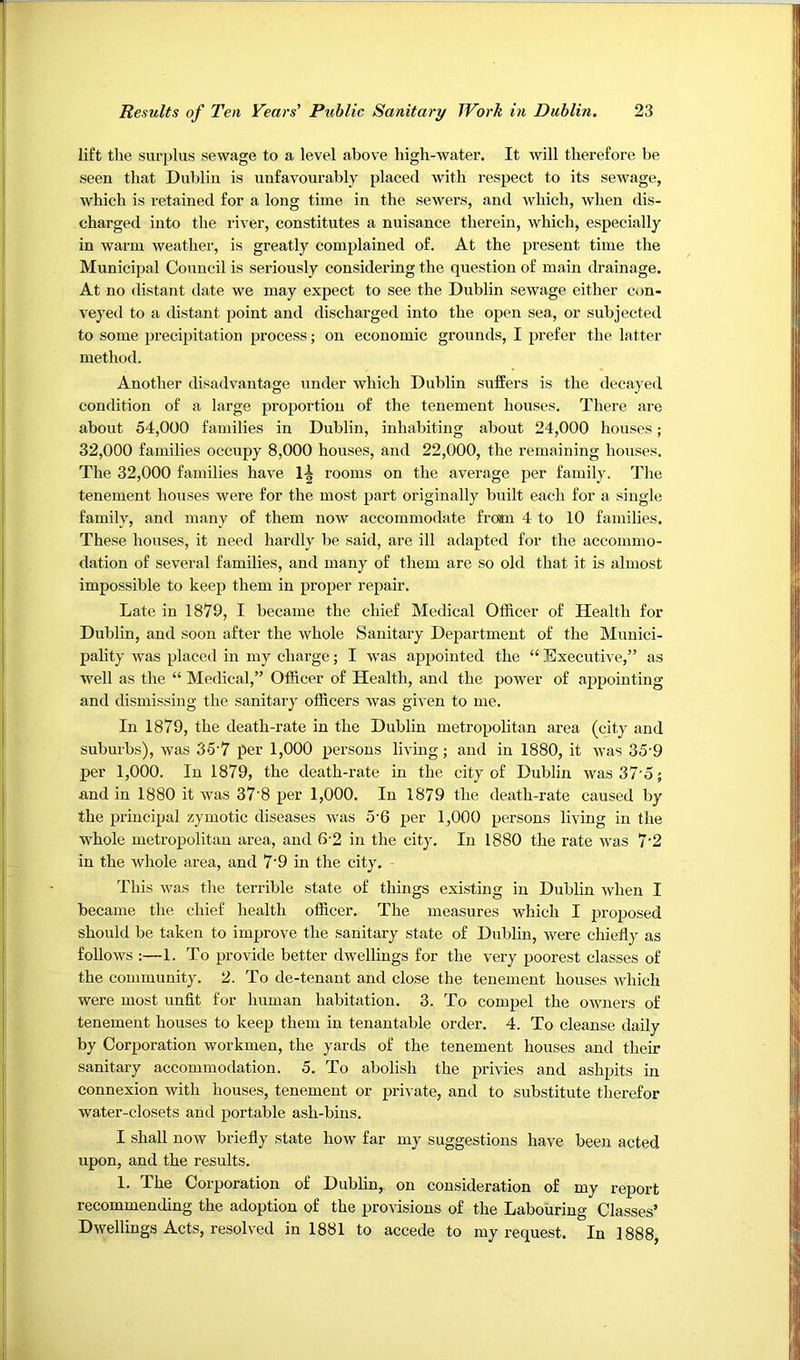 lift the surplus sewage to a level above high-water. It will therefore be seen that Dublin is unfavourably placed with respect to its sewage, which is retained for a long time in the sewers, and which, when dis- charged into the river, constitutes a nuisance therein, which, especially in warm weather, is greatly complained of. At the present time the Municipal Council is seriously considering the question of main drainage. At no distant date we may expect to see the Dublin sewage either Cv>n- veyed to a distant point and discharged into the open sea, or subjected to some precipitation process; on economic grounds, I prefer the latter method. Another disadvantage under which Dublin suffers is the decayed condition of a large proportion of the tenement houses. There are about 54,000 families in Dublin, inhabiting about 24,000 houses; 32,000 families occupy 8,000 houses, and 22,000, the remaining houses. The 32,000 families have 1^ rooms on the average per family. Tlie tenement houses were for the most part originally built each for a single family, and many of them now accommodate from 4 to 10 families. These houses, it need hardly be said, are ill adapted for the accommo- dation of several families, and many of them are so old that it Ls almost impossible to keep them in proper repair. Late in 1879, I became the chief Medical Officer of Health for Dublin, and soon after the whole Sanitary Department of the Munici- pality was placed in my charge; I was appointed the “ Executive,” as well as the “ Medical,” Officer of Health, and the power of appointing and dismissing the sanitary officers was given to me. In 1879, the death-rate in the Dublin metropolitan area (city and suburbs), was 35 7 per 1,000 persons living; and in 1880, it was 35'9 per 1,000. In 1879, the death-rate in the city of Dublin was37'5; and in 1880 it was 37'8 per 1,000. In 1879 the death-rate caused by the principal zymotic diseases was 5'6 per 1,000 persons living in the whole metropolitan area, and 6‘2 in the city. In 1880 the rate was 7'2 in the whole area, and 7’9 in the city. - This was the terrible state of things existing in Dublin when I became the chief health officer. The measures which I proposed should be taken to improve the sanitary state of Dublin, were chiefly as follows ;—1. To provide better dwellings for the very poorest classes of the community. 2. To de-tenant and close the tenement houses which were most unfit for human habitation. 3. To compel the owners of tenement houses to keep them in tenantable order. 4. To cleanse daily by Corporation workmen, the yards of the tenement houses and their sanitary accommodation. 5. To abolish the privies and ashpits in connexion with houses, tenement or private, and to substitute therefor water-closets and portable ash-bins. I shall now briefly state how far my suggestions have been acted upon, and the results. 1. The Corporation of Dublin, on consideration of my report recommending the adoption of the provisions of the Labouring Classes’ Dwellings Acts, resolved in 1881 to accede to my request. In 1888,