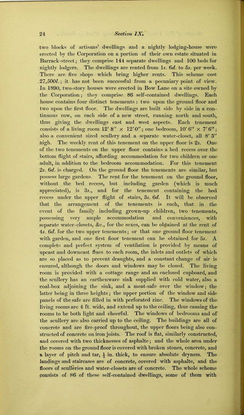 two blocks of artisans’ dwellings and a nightly lodging-house were erected by the Corporation on a portion of their own estate situated in Barrack-street; they comprise 144 separate dwellings and 100 beds for nightly lodgers. The dwellings are rented from Is. 6rf. to 5s. per week. There are live shops which bring higher rents. This scheme cost .27,500/.; it has not been successful from a pecuniary point of view. In 1890, two-story houses were erected in Bow Lane on a site owned by the Corporation; they comprise 86 self-contained dwellings. Each house contains four distinct tenements : two upon the ground floor and two upon the first floor. The dwellings are built side by side in a con- tinuous row, on each side of a new street, running north and south, thus giving the dwellings east and west aspects. Each tenement consists of a living room 12' 8 X 12'0; one bedroom, 10'6 X 7'6; also a convenient sized scullery and a separate water-closet, all 8' 3 nigh. The weekly rent of this tenement on the upper floor is 2s. One of the two tenements on the upper floor contains a bed recess over the bottom flight of stairs, affording accommodation for two children or one . adult, in addition to the bedroom accommodation. For this tenement 2s. 6d. is charged. On the ground floor the tenements are similar, but possess large gardens. The rent for the tenement on the ground floor, without the bed recess, but including garden (which is much appreciated), is 3^., and for the tenement containing the bed recess under the upper flight of stairs, 3«. Gd. It will be observed that the arrangement of the tenements is such, that in the event of the family including grown-up children, two tenements, possessing veiy ample accommodation and conveniences, with separate water-closets, &c., for the sexes, can be obtained at the rent of 4s. Gd. for the two upper tenements; or that one ground floor tenement with garden, and one first floor tenement can be obtained for 5s. A complete and perfect system of ventilation is provided by means of upcast and downcast flues to each room, the inlets and outlets of which are so placed as to prevent draughts, and a constant change of air is ensured, although the doors and windows may be closed. The living room is provided with a cottage range and an enclosed cupboard, and the scullery has an earthenware sink supplied with cold water, also a coal-box adjoining the sink, and a meat-safe over the window; the latter being in three heights; the upper portion of the window and side panels of the safe are filled in with perforated zinc. The windows of the- living rooms are 4 ft. wide, and extend up to the ceiling, thus causing the- rooms to be both light and cheerful. The windows of bedrooms and of the scullery are also carried up to the ceiling. The buildings are all of concrete and are fire-proof throughout, the upper floors being also con- structed of concrete on iron joists. The roof is flat, similarly constructed, and covered with two thicknesses of asphalte; and the whole area under the rooms on the ground floor is covered with broken stones, concrete, and a layer of pitch and tar, ^ in. thick, to ensure absolute dryness. The landings and staircases are of concrete, covered with asphalte, and the floors of sculleries and water-closets are of concrete. The whole scheme consists of 86 of these self-contained dwellings, some of them with