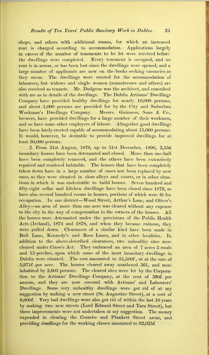 shops, and others with additional rooms, for which an increased rent is charged according to accommodation. Applications largely in excess of the number of tenements to be let were received before the dwellings were completed. Every tenement is occupied, and no rent is in arrear, or has been lost since the dwellings were oiiened, and a large number of applicants are now on the books seeking vacancies a.s they occur. The dwellings were erected for the aecommodation of labourers, but widows and single women (seamstresses and others) are also received as tenants. Mr. Dudgeon was the architect, and consulted with me as to details of the dwellings. The Dublin Artisans’ Dwellings Company have provided healthy dwellings for nearly 10,000 jDersons, and about 1,000 persons are provided for by the City and Suburban Workman’s Dwellings Company. Messrs. Guinness, Sons & Co., brewers, have provided dwellings for a large number of their workmen, and so have some other employers of labour. Altogether good dwellings have been lately erected capable of accommodating about 15,000 persons. It would, however, be desirable to provide improved dwellings for at least 50,000 persons. 2. From 31st August, 1879, up to 31st December, 1890, 2,556 insanitary houses have been detenanted and closed. More than one-half have been completely removed, and the others have been extensively repaired and rendered habitable. The houses that have been completely taken down have in a large number of cases not been replaced by new ones, as they were situated in close alleys and courts, or in other situa- tions in which it was undesirable to build houses. Seven hundred and fifty-eight cellar and kitchen dwellings have been closed since 1879, as have also several hundred rooms in houses, portions of which were fit for occupation. In one distriet—Wood Street, Arthur’s Lane, and Oliver’s Alley—an area of more than one acre was cleared without any expense to the city in the way of compensation to the owners of the houses. All the houses were detenanted under the provisions of the Public Health Acts (Ireland), 1874 and 1878, and when they became ruinous, they were pulled down. Clearances of a similar kind have been made in Bull Lane, Kennedy’s and Ross Lanes, and in other localities. In addition to the above-described clearances, two unhealthy sites were cleared under Cross’s Aet. They embraced an area of 7 acres 3 roods and 13 perches, upon which some of the most insanitary dwellings in Dublin were situated. The cost amounted to 51,500/., or at the rate of 5,971/. .per acre. The houses cleared away numbered 361, and were inhabited by 2,603 persons. The cleared sites were let by the Corpora- tion to the Artisans’ Dwellings Company, at the rent of 390/. per annum, and they are now covered with Artisans’ and Labourers’ Dwellings. Some very unhealthy dwellings were got rid of at my suggestion by making a new street (St. Augustine Street), at a cost of 8,000/. Very bad dwellings were also got rid of within the last 10 years by making two new streets (Lord Edward Street and Tara Street), but these improvements were not undertaken at my suggestion. The money expended in clearing the Coombe and Plunkett Street areas, and providing dwellings for the working classes amounted to 92,025/.