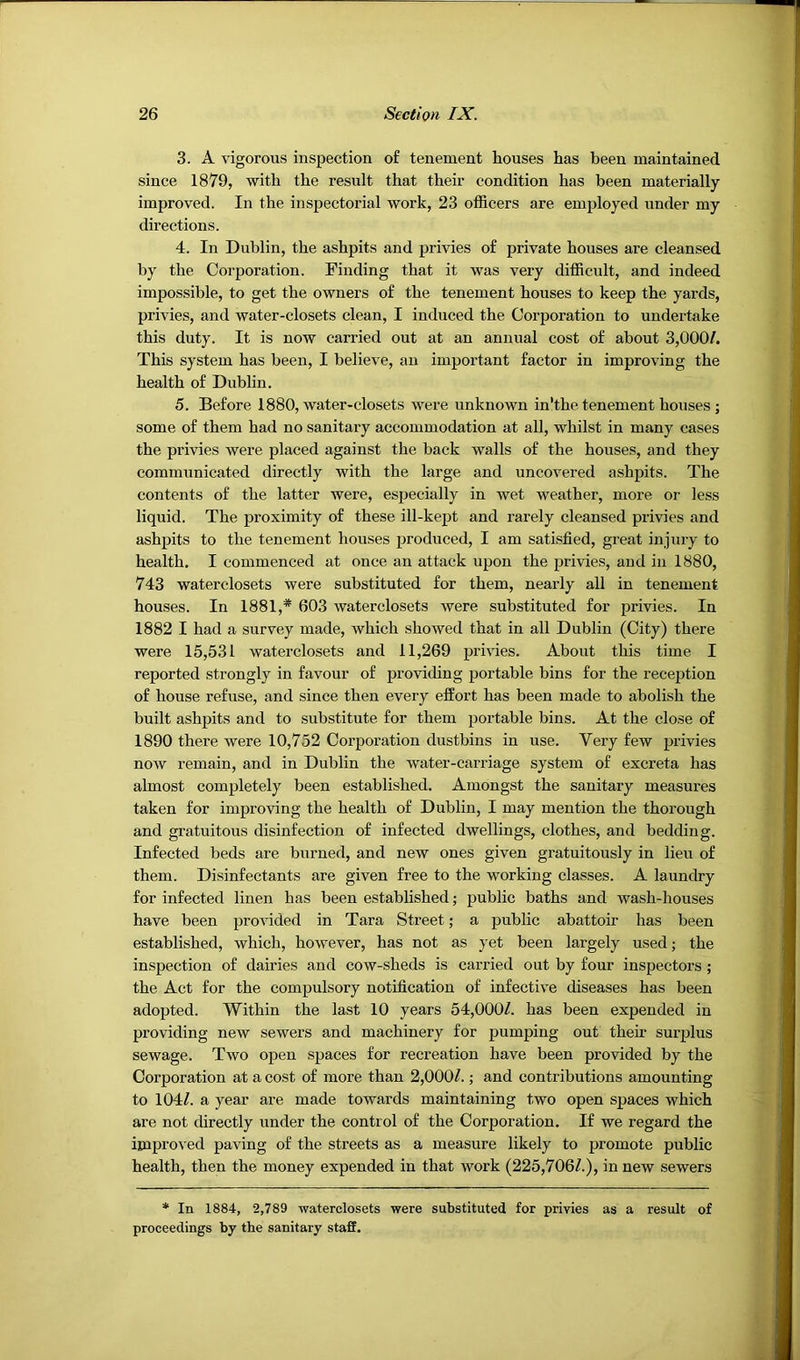 3. A vigorous inspection of tenement houses has been maintained since 1879, with the result that their condition has been materially- improved. In the inspectorial work, 23 officers are employed under my directions. 4. In Dublin, the ashpits and privies of private houses are cleansed by the Corporation. Finding that it was very difficult, and indeed impossible, to get the owners of the tenement houses to keep the yards, privies, and water-closets clean, I induced the Coi’poration to undertake this duty. It is now carried out at an annual cost of about 3,000/. This system has been, I believe, an important factor in improving the health of Dubhn. 5. Before 1880, water-closets were unknown in’the tenement houses ; some of them had no sanitary accommodation at all, whilst in many cases the privies were placed against the back walls of the houses, and they communicated directly with the large and uncovered ashpits. The contents of the latter were, especially in wet weather, more or less liquid. The proximity of these ill-kept and rarely cleansed privies and ashpits to the tenement houses produced, I am satisfied, great injury to health, I commenced at once an attack upon the privies, and in 1880, 743 waterclosets were substituted for them, nearly all in tenement houses. In 1881,* 603 waterclosets were substituted for privies. In 1882 I had a survey made, which showed that in all Dublin (City) there were 15,531 waterclosets and 11,269 privies. About this time I reported strongly in favour of providing portable bins for the reception of house refuse, and since then every effort has been made to abolish the built ashpits and to substitute for them portable bins. At the close of 1890 there were 10,752 Corporation dustbins in use. Very few privies now remain, and in Dublin the water-carriage system of excreta has almost completely been established. Amongst the sanitary measures taken for improving the health of Dublin, I may mention the thorough and gratuitous disinfection of infected dwellings, clothes, and bedding. Infected beds are burned, and new ones given gratuitously in lieu of them. Disinfectants are given free to the working classes. A laundry for infected linen has been established; public baths and wash-houses have been provided in Tara Street; a public abattoir has been established, which, however, has not as yet been largely used; the inspection of dairies and cow-sheds is carried out by four inspectors ; the Act for the compulsory notification of infective diseases has been adopted. Within the last 10 years 54,000/. has been expended in providing new sewers and machinery for pumping out their surplus sewage. Two open spaces for recreation have been provided by the Corporation at a cost of more than 2,000/.; and contributions amounting to 104/. a year are made towards maintaining two open spaces which are not directly under the control of the Corporation. If we regard the improved paving of the streets as a measure likely to promote public health, then the money expended in that work (225,706/.), in new sewers * In 1884, 2,789 -waterclosets -were substituted for privies as a result of proceedings by the sanitary staff.