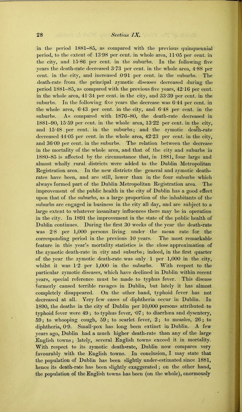 in the period 1881-85, as compared with the previous quinquennial period, to the extent of 13‘98 per cent, in whole area, 11’05 per cent, in the city, and 15'86 per cent, in the suburbs. In the following five years the death-rate decreased 3'73 per cent, in the whole area, 4'88 per cent, in the city, and increased 0’91 per cent, in the suburbs. The death-rate from, the principal zymotic diseases decreased during the period 1881-85, as compared with the previous five years, 42'16 per cent, in the whole area, 41‘34 per cent, in the city, and 33'39 per cent, in the suburbs. In the following five years the decrease was 6'44 per cent, in the whole area, 6'43 per cent, in the city, and 6'48 per cent, in the suburbs. As compared with 1876-80, the death-rate decreased in 1881-90, 15'59 per cent, in the whole area, 13'22 per cent, in the city, and 15'48 per cent, in the suburbs; and the zymotic death-rate decreased 44’05 per cent, in the whole area, 42'23 per cent, in the city, and 36'09 per cent, in the suburbs. The relation between the decrease in the mortality of the whole area, and that of the city and suburbs in 1880-85 is affected by the circumstance that, in 1881, four large and almost wholly rural districts were added to the Dublin Metropolitan Registration area. In the new districts the general and zymotic death- rates have been, and are still, lower than in the four suburbs which always formed part of the Dublin Metropolitan Registration area. The improvement of the public health in the city of Dublin has a good effect upon that of the suburbs, as a large proportion of the inhabitants of the suburbs are engaged in business in the city all day, and are subject to a large extent to whatever insanitary influences there may be in operation in the city. In 1891 the improvement in the state of the public health of Dublin continues. During the first 30 weeks of the year the death-rate was 2‘8 per 1,000 persons living under the mean rate for. the corresponding period in the previous 10 years. The most remarkable feature in this year’s mortality statistics is the close approximation of the zymotic death-rate in city and suburbs; indeed, in the first quarter of the year the zymotic death-rate was only 1 per 1,000 in the city, whilst it was 1'2 per 1,000 in the suburbs. With respect to the particular zymotic diseases, which have declined in Dublin within recent years, special reference must be made to typhus fever. This disease formerly caused terrible ravages in Dublin, but lately it has almost completely disappeared. On the other hand, typhoid fever has not decreased at all. Very few cases of diphtheria occur in Dublin. In 1890, the deaths in the city of Dublin per 10,000 persons attributed ■ to typhoid fever were 49 ; to typhus fever, ‘07; to diarrhoea and dysentery, 59; to whooping cough, 59; to scarlet fever, 2; to measles, 26; to diphtheria, 0'9. Small-pox has long been extinct in Dublin. A few years ago, Dublin had a much higher death-rate than any of the large English towns; lately, several English towns exceed it in mortality. With respect to its zymotic death-rate, Dublin now compares very favourably with the English towns. In conclusion, I may state that the population of Dublin has been slightly under-estimated since 1881, hence its death-rate has been slightly exaggerated ; on the other hand, the population of the English towns has been (on the whole), enormously