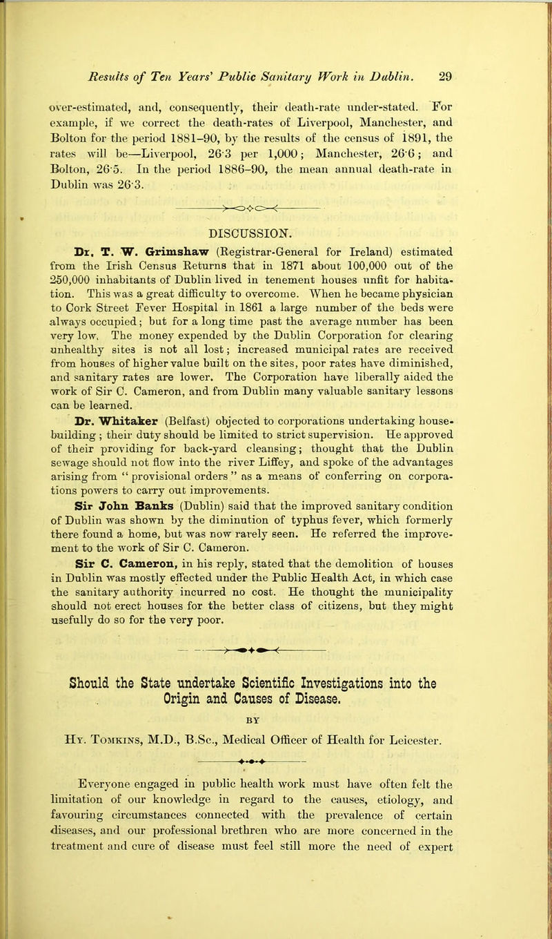 over-estimated, and, consequently, their death-rate under-stated. For example, if we correct the death-rates of Liverpool, Manchester, and Bolton for the period 1881-90, by the results of the census of 1891, the rates will be—Liverpool, 26'3 per 1,000; Manchester, 266; and Bolton, 26'5. In the period 1886-90, the mean annual death-rate in Dublin was 26’3. C3<>C=-^ DISOUSSION. Dx, T. W. Grimshaw (Eegistrar-General for Ireland) estimated from the Irish Census Eeturns that in 1871 about 100,000 out of the 250,000 inhabitants of Dublin lived in tenement houses unfit for habita- tion. This was a great difficulty to overcome. When he became physician to Cork Street Fever Hospital in 1861 a large number of the beds were always occupied; but for a long time past the average number has been very low. The money expended by the Dublin Corporation for clearing unhealthy sites is not all lost; increased municipal rates are received from houses of higher value built on the sites, poor rates have diminished, and sanitary rates are lower. The Corporation have liberally aided the work of Sir C. Cameron, and from Dublin many valuable sanitary lessons can be learned. Dr. Whitaker (Belfast) objected to corporations undertaking house- building ; their duty should be limited to strict supervision. He approved of their providing for back-yard cleansing; thought that the Dublin sewage should not flow into the river Liffey, and spoke of the advantages arising from “ provisional orders ” as a means of conferring on corpora- tions powers to carry out improvements. Sir John Banks (Dublin) said that the improved sanitary condition of Dublin was shown by the diminution of typhus fever, which formerly there found a home, but was now rarely seen. He referred the improve- ment to the work of Sir C. Cameron. Sir C. Cameron, in his reply, stated that the demolition of houses in Dublin was mostly effected under the Public Health Act, in which case the sanitary authority incurred no cost. He thought the municipality should not erect houses for the better class of citizens, but they might usefully do so for the very poor. Should the State undertake Scientific Investigations into the Origin and Causes of Disease. BY Hy. Tojikins, M.D., B.Sc., Medical Officer of Health for Leicester. ♦•••» Everyone engaged in public health work must have often felt the limitation of our knowledge in regard to the causes, etiology, and favouring circumstances connected with the prevalence of certain diseases, and our professional brethren who are more concerned in the treatment and cure of disease must feel still more the need of expert
