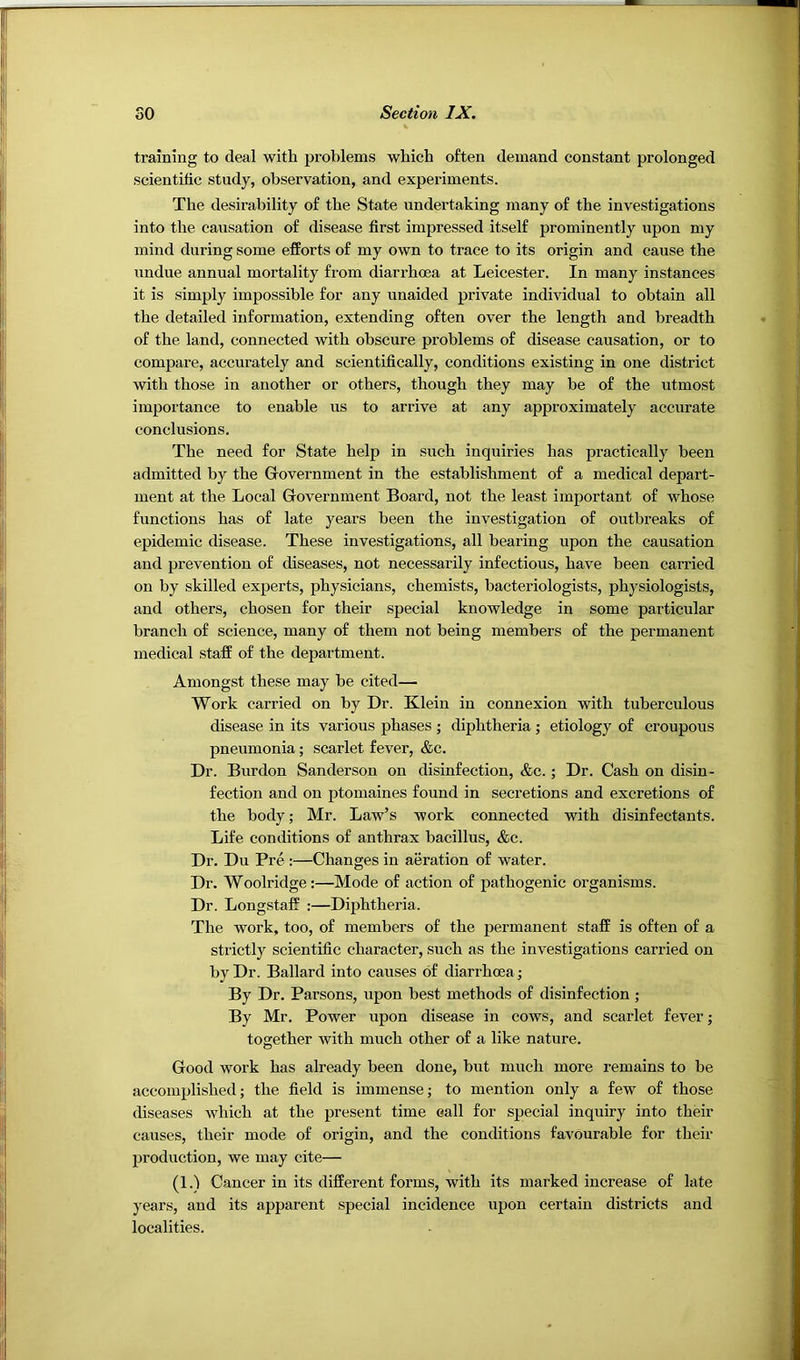training to deal with problems which often demand constant prolonged scientific study, observation, and experiments. The desirability of the State undertaking many of the investigations into the causation of disease first impressed itself prominently upon my mind during some efforts of my own to trace to its origin and cause the undue annual mortality from diarrhoea at Leicester. In many instances it is simply impossible for any unaided private individual to obtain all the detailed information, extending often over the length and breadth of the land, connected with obscure problems of disease causation, or to compare, accurately and scientifically, conditions existing in one district with those in another or others, though they may be of the utmost importance to enable us to arrive at any approximately accurate conclusions. The need for State help in such inquiries has practically been admitted by the Government in the establishment of a medical depart- ment at the Local Government Board, not the least important of whose functions has of late years been the investigation of outbreaks of epidemic disease. These investigations, all bearing upon the causation and prevention of diseases, not necessarily infectious, have been carried on by skilled experts, physicians, chemists, bacteriologists, physiologists, and others, chosen for their special knowledge in some particular branch of science, many of them not being members of the permanent medical staff of the department. Amongst these may be cited— Work carried on by Dr. Klein in connexion with tuberculous disease in its various phases ; diphtheria; etiology of croupous pneumonia; scarlet fever, &c. Dr. Burdon Sanderson on disinfection, &c.; Dr. Cash on disin- fection and on ptomaines found in secretions and excretions of the body; Mr. Law’s work connected with disinfectants. Life conditions of anthrax bacillus, &c. Dr. Du Pre :—Changes in aeration of water. Dr. Woolridge;—Mode of action of pathogenic organisms. Dr. Longstaff :—Diphtheria. The work, too, of members of the permanent staff is often of a strictly scientific character, such as the investigations carried on by Dr. Ballard into causes of diarrhoea; By Dr. Parsons, upon best methods of disinfection ; By Mr. Power upon disease in cows, and scarlet fever; together with much other of a like nature. Good work has already been done, but much more remains to be accomplished; the field is immense; to mention only a few of those diseases which at the present time call for special inquiry into their causes, their mode of origin, and the conditions favourable for their production, we may cite— (1.) Cancer in its different forms, with its marked increase of late years, and its apparent special incidence upon certain districts and localities.