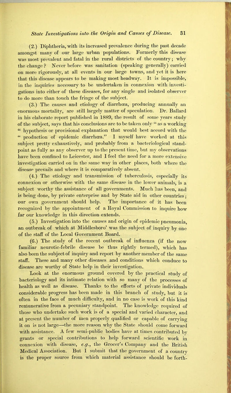 (2.) Diphtheria, with its increased prevalence during the past decade amongst many of our large urban populations. Formerly this disease was most prevalent and fatal in the rural districts of the country; why the change ? Never before was sanitation (speaking generally) carried on more rigorously, at all events in our large towns, and yet it is here that this disease appears to be making most headway. It is impossible, in the inquiries necessary to he undertaken in connexion with investi- gations into either of these diseases, for any single and isolated observer to do more than touch the fringe of the subject. (3.) The causes and etiology of diarrhoea, producing annually an enormous mortality, are still largely matter of speculation. Dr. Ballard in his elaborate report published in 1889, the result of some years study of the subject, says that his conclusions are to be taken only “ as a working “ hypothesis or provisional explanation that would best accord with the “ production of epidemic diarrhoea.” I myself have worked at this subject pretty exhaustively, and probably from a bacteriological stand- point as fully as any observer up to the present time, but my observations have been confined to Leicester, and I feel the need for a more extensive investigation carried on in the same way in other places, both where the diseasp prevails and where it is comparatively absent. (4.) The etiology and transmission of tuberculosis, especially its connexion or otherwise with the same disease in the lower animals, is a subject worthy the assistance of all governments. Much has been, and is being done, by private enterprise and by State aid in other countries; our own government should help. The importance of it has been recognized by the appointment of a Royal Commission to inquire how far our knowledge in this direction extends. (5.) Investigation into the causes and origin of epidemic pneumonia, an outbreak of which at Middlesboro’ was the subject of inquiry by one of the staff of the Local Government Board. (6.) The study of the recent outbreak of influenza (if the now familiar neurotic-febrile disease be thus rightly termed), which has also been the subject of inquiry and report by another member of the same staff. These and many other diseases and conditions which conduce to disease are worthy of State help in their investigation. Look at the enormous ground covered by the practical study of bacteriology and its intimate relation with so many of the processes of health as well as disease. Thanks to the efforts of private individuals considerable progress has been made in this branch of study, but it is often in the face of much difficulty, and in no case is work of this kind remunerative from a pecuniary standpoint. The knowledge required of those who undertake such work is of a special and varied character, and at present the number of men properly qualified or capable of carrying it on is not large—the more reason why the State should come forward with assistance. A few semi-public bodies have at times contributed by grants or special contributions to help forward scientific work in connexion with disease, e.g., the Grocer’s Company and the British Medical Association. But I submit that the government of a country is the proper source from which material assistance should be forth-