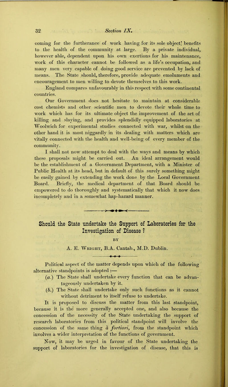 coming for the furtherance of work having for its sole object] benefits to the health of the community at large. By a private individual, however able, dependent upon his own exertions for his maintenance, work of this character cannot be followed as a life’s occupation, and many men very capable of doing good service are prevented by lack of means. The State should, therefore, provide adequate emoluments and encouragement to men willing to devote themselves to this work. England compares unfavourably in this respect with some continental countries. Our Government does not hesitate to maintain at considerable cost chemists and other scientific men to devote their whole time to work which has for its ultimate object the improvement of the art of killing and slaying, and provides splendidly equijjped laboratories at Woolwich for experimental studies connected with war, whilst on the other hand it is most niggardly in its dealing with matters which are vitally connected with the health and well-being of every member of the community. I shall not now attempt to deal with the ways and means by which these proposals might be carried out. An ideal arrangement would be the establishment of a Government Department, with a Minister of Public Health at its head, but in default of this surely something might be easily gained by extending the work done by the Local Government Board. Briefly, the medical department of that Board should be empowered to do thoroughly and systematically that which it now does incompletely and in a somewhat hap-hazard manner. Should the State undertake the Support of Laboratories for the Investigation of Disease ? BY A. E. Wright, B.A. Cantab., M.D. Dublin. Political aspect of the matter depends upon which of the following alternative standpoints is adopted :— (a.) The State shall undertake every function that can be advan- tageously undertaken by it. (b.) The State shall undertake only such functions as it cannot without detriment to itself refuse to undertake. It is proposed to discuss the matter from this last standpoint, because it is the more generally accepted one, and also because the concession of the necessity of the State undertaking the support of research laboratories from this political standpoint will involve the concession of the same thing a fortiori, from the standpoint which involves a wider interpretation of the functions of government. Now, it may be urged in favour of the State undertaking the support of laboratories for the investigation of disease, that this is