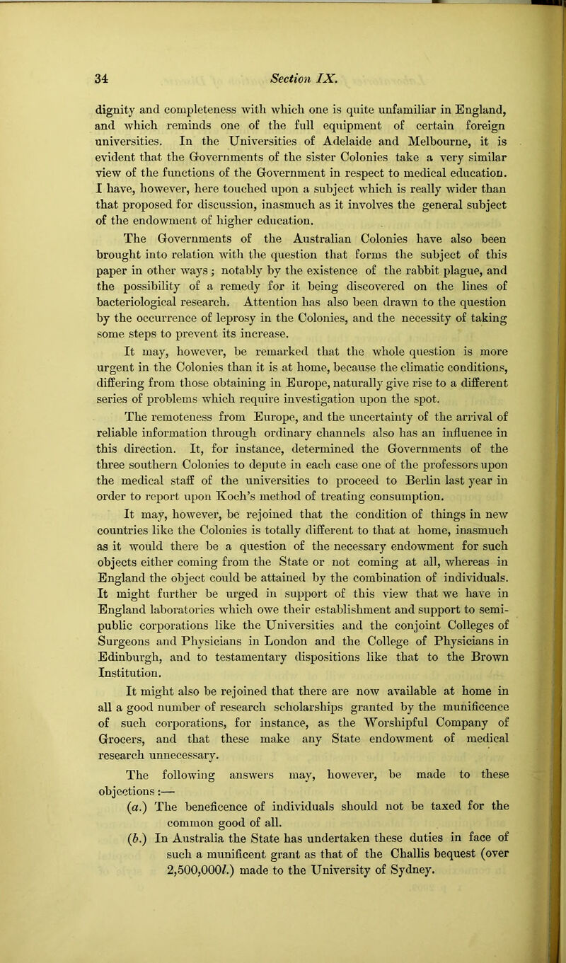 dignity and completeness with which one is quite unfamiliar in England, and which reminds one of the full equipment of certain foreign universities. In the Universities of Adelaide and Melbourne, it is evident that the Governments of the sister Colonies take a very similar view of the functions of the Government in respect to medical education. I have, however, here touched upon a subject which is really wider than that proposed for discussion, inasmuch as it involves the general subject of the endowment of higher education. The Governments of the Australian Colonies have also been brought into relation with the question that forms the subject of this paper in other ways; notably by the existence of the rabbit plague, and the possibility of a remedy for it being discovered on the lines of bacteriological research. Attention has also been drawn to the question by the occui’rence of leprosy in the Colonies, and the necessity of taking some steps to prevent its increase. It may, however, be remarked that the whole question is more urgent in the Colonies than it is at home, because the climatic conditions, differing from those obtaining in Europe, naturally give rise to a different series of problems which require investigation upon the spot. The remoteness from Europe, and the uncertainty of the arrival of reliable information through ordinary channels also has an influence in this direction. It, for instance, determined the Governments of the three southei’n Colonies to depute in each case one of the professors upon the medical staff of the universities to proceed to Berlin last year in order to report iipon Koch’s method of treating consumption. It may, however, be rejoined that the condition of things in ncAV countries like the Colonies is totally different to that at home, inasmuch as it would there be a question of the necessary endowment for such objects either coming from the State or not coming at all, whereas in England the object could be attained by the combination of individuals. It might further be urged in support of this view that we have in England laboratories which owe their establishment and support to semi- public corporations like the Universities and the conjoint Colleges of Surgeons and Physicians in London and the College of Physicians in Edinburgh, and to testamentary dispositions like that to the Brown Institution. It might also be rejoined that there are now available at home in all a good number of research scholarships granted by the munificence of such corporations, for instance, as the Worshipful Company of Grocers, and that these make any State endowment of medical research unnecessary. The following answers may, however, be made to these objections:— (a.) The beneficence of individuals should not be taxed for the common good of all. (b.) In Australia the State has undertaken these duties in face of such a munificent grant as that of the Challis bequest (over 2,500,000/.) made to the University of Sydney.