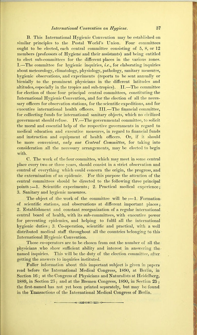 B. This International Hygienic Convention may be established on similar jirinciples to the Postal World’s Union. Four committees ought to be elected, each central committee consisting of 5, 8, or 12 members (professors of Hygiene and their assistants) and being entitled to elect sub-committees for the different places in the various zones. 1. —The committee for hygienic inquiries, i.e., for elaborating inquiries about meteorology, climatology, physiology, pathology, sanitary measures, hygienic observations, and experiments (reports to be sent annually or bienially to the prominent physicians in the different latitudes and altitudes, especially in the tropics and sub-tropics). II.—The committee for election of those four principal central committees, constituting the International Hygienic Convention, and for the election of all the neces- sary officers for observation stations, for the scientific expeditions, and for executive international health officers. III.—The financial committee, for collecting funds for international sanitary objects, which no civilized government should refuse. IV.—Tlie governmental committee, to solicit the moral and essential help of the respective governments in regard to medical education and executive measures, in regard to financial funds and instruction and equipment of health officers. Or, if it should be more convenient, only one Central Committee, for taking into consideration .all the necessary arrangements, may be elected to begin with. C. The work of the four committes, which may meet in some central place every two or three years, should consist in a strict observation and control of everything which could concern the origin, the progress, and the extermination of an epidemic. For this purpose the attention of the central committees should be directed to the following three principal points:—1. Scientific experiments; 2. Practical medical experience; 3. Sanitary and hygienic measures. The object of the work of the committee will be :—1. Formation of scientific stations, and observations at different important places; 2. Establishment and constant reorganization of a regular international central board of health, with its sub-committees, with executive power for preventing epidemics, and helping to fulfil all the international hygienic duties; 3. Co-operation, scientific and practical, with a well distributed medical staff throughout all the countries belonging to this International Hygienic Convention. Those co-operators are to be chosen from out the number of all the physicians .who show sufficient ability and interest in answering the- named inquiries. This will be the duty of the election committee, after getting the answers to inquiries instituted. Fuller information about this important subject is given in papers read before the International Medical Congress, 1890, at Berlin, in Section 16 ; at the Congress of Physicians and Naturalists at Heidelberg, 1889, in Section 25; and at the Bremen Congress, 1890, in Section 25 ; the first-named has not yet been printed separately, but may be found in the Transactions of the International Medical Congress of Berlin,