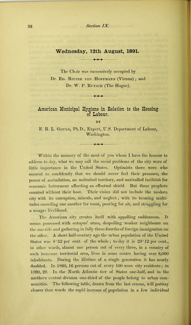 Wednesday, 12th August, 1891. The Chair was successively occupied by Dr. Ed. Ritter a'ON Hoffmann (Vienna) ; and Dr. W. P. Ruysch (The Hague). American Municipal Hygiene in Relation to the Housing of Labour. BT E. R. L. Gould, Ph.D., Expert, U.S. Department of Labour, Washington. Within the memory of the most of you whom I have the honour to address to-day, what we may call the social problems of the city were of little importance in the United States. Optimists there were who assured us confidently that we should never feel their pressure, the power of assimilation, an unlimited territory, and unrivalled facilities for economic betterment affording an effectual shield. But these prophets counted without their host. Their vision did not include the modern city with its corruption, misrule, and neglect; with its teeming multi- tudes crowding one another for room, panting for air, and struggling for a meagre livelihood. The American city creates itself with appalling suddenness. It seems possessed with octopus’ arms, despoiling Aveaker neighbours on the one side and gathering in fully three-fourths of foreign immigration on the other. A short half-century ago the urban population of the United States was 8’52 per cent, of the whole; to-day it is 29'12 j>er cent., in other words, almost one person out of every three, in a country of such immense territorial area, lives in some centre haA'ing OA^er 8,000 inhabitants. Dui'ing the lifetime of a single generation it has nearly doubled. In 1860, 16 persons out of every 100 were city residents ; in 1890, 29. In the North Atlantic tier of States one-half, and in the northern central division one-third of the people belong to urban com- munities. The following table, draAvn from the last census, will portray clearer than Avords the rapid increase of population in a few individual