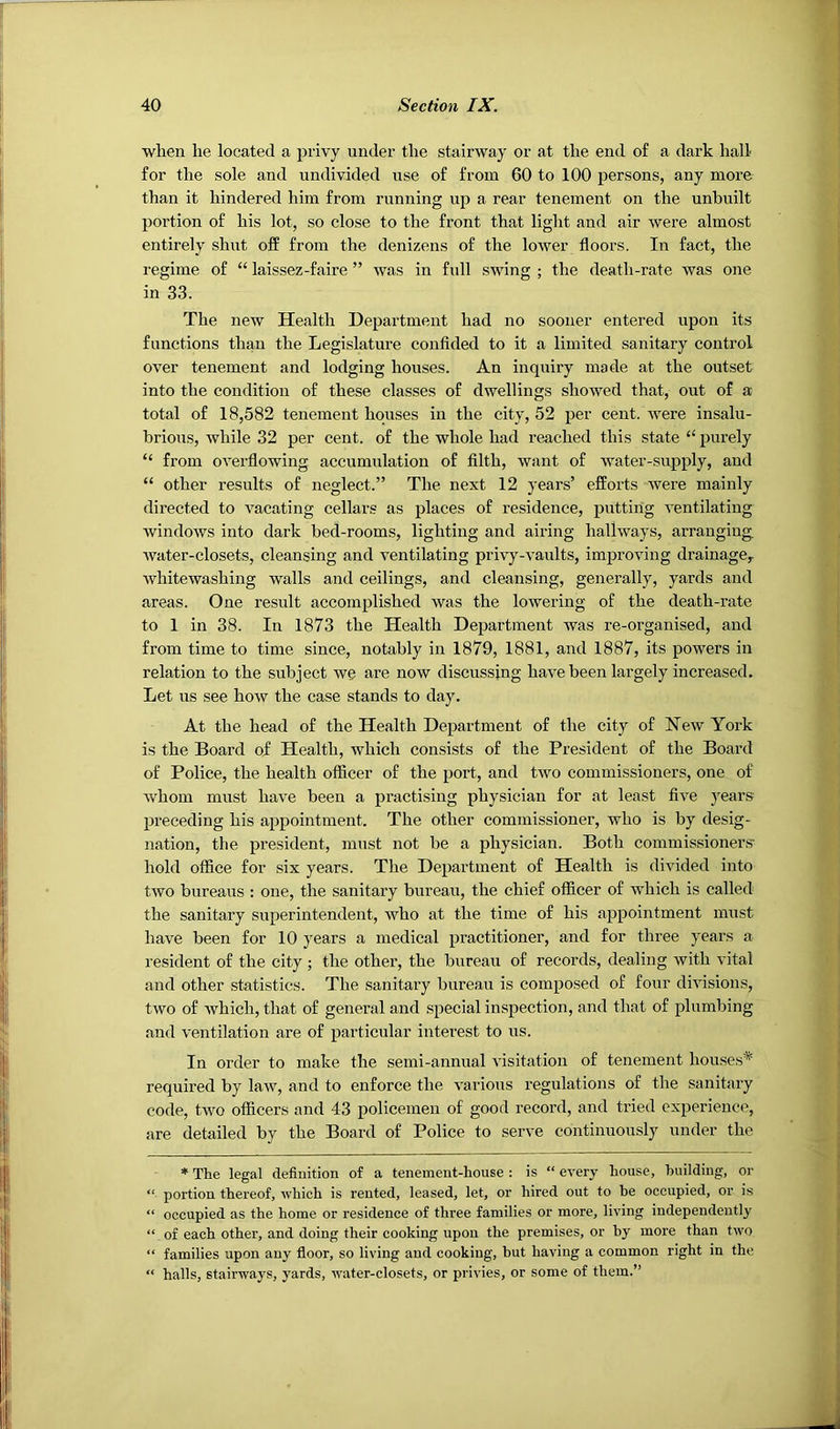 when lie located a privy under the stairway or at the end of a dark hall for the sole and undivided use of from 60 to 100 persons, any more than it hindered him from running up a rear tenement on the unbuilt portion of his lot, so close to the front that light and air were almost entirely shut off from the denizens of the lower floors. In fact, the regime of “ laissez-faire ” was in full swing ; the death-rate was one in 33. The new Health Department had no sooner entered upon its functions than the Legislature confided to it a limited sanitary control over tenement and lodging houses. An inquiry made at the outset into the condition of these classes of dwellings showed that, out of a total of 18,582 tenement houses in the city, 52 per cent, were insalu- brious, while 32 per cent, of the whole had reached this state “ purely “ from overflowing accumulation of filth, want of water-supply, and “ other results of neglect.” The next 12 years’ efforts were mainly directed to vacating cellars as places of residence, putting ventilating windows into dark bed-rooms, lighting and airing hallways, arranging, water-closets, cleansing and ventilating privy-vaults, improving drainage^ whitewashing walls and ceilings, and cleansing, generally, yards and areas. One result accomplished was the lowering of the death-rate to 1 in 38. In 1873 the Health Department was re-organised, and from time to time since, notably in 1879, 1881, and 1887, its powers in relation to the subject we are now discussing have been largely increased. Let us see how the case stands to day. At the head of the Health Department of the city of New York is the Board of Health, which consists of the President of the Board of Police, the health officer of the port, and two commissioners, one of whom must have been a practising physician for at least five years preceding his appointment. The other commissioner, who is by desig- nation, the president, must not be a physician. Both commissioner.s hold office for six years. The Department of Health is divided into two bureaus : one, the sanitary bureau, the chief officer of which is called the sanitary superintendent, who at the time of his appointment nnist have been for 10 years a medical practitioner, and for three years a resident of the city ; the other, the bureau of records, dealing with vital and other statistics. The sanitary bureau is composed of four divisions, two of which, that of general and special inspection, and that of plumbing and ventilation are of particular interest to us. In order to make the semi-annual visitation of tenement houses* required by law, and to enforce the various regulations of the sanitary code, two officers and 43 policemen of good record, and tried experience, are detailed by the Board of Police to serve continuously under the * The legal definition of a tenement-house : is “ every house, building, or “ portion thereof, which is rented, leased, let, or hired out to be occupied, or is “ occupied as the home or residence of three families or more, living independently “ of each other, and doing their cooking upon the premises, or by more than two “ families upon any floor, so living and cooking, but having a common right in the “ halls, stairways, yards, water-closets, or privies, or some of them.”