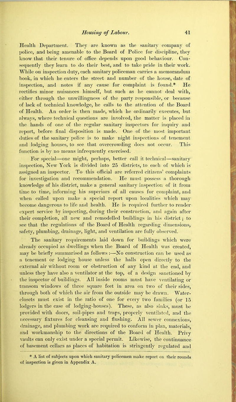 Health Department. They are known as the sanitary company of police, and being amenable to the Board of Police for discipline, they know that their tenure of office depends upon good behaviour. Con- sequently they learn to do their best, and to take jjride in their work. While on inspection duty, each sanitary policeman carries a memorandum hook, in which he enters the street and number of the house, date of inspection, and notes if any cause for complaint is found.* He rectifies minor nuisances himself, but such as he cannot deal with, either through the unwillingness of the party responsible, or because of lack of technical knowledge, he calls to the attention of the Board of Health. An order is then made, which he ordinarily executes, but always, where technical questions are involved, the matter is placed in the hands of one of the regular sanitary inspectors for inquiry and report, before final disposition is made. One of the most important duties of the sanitary police is to make night inspections of tenement and lodging houses, to see that overcrowding does not occur. This function is by no means infrequently exercised. For special—one might, perhaps, better call it technical—sanitary inspection. New York is divided into 25 districts, to each of which is assigned an inspector. To this official are referred citizens’ complaints for investigation and recommendation. He must possess a thorough knowledge of his district, make a general sanitary inspection of it from time to time, informing his superiors of all causes for complaint, and when called upon make a special report tipon localities which may become dangerous to life and health. He is required further to render expert service by inspecting, during their construction, and again after their completion, all new and remodelled buildings in his district; to see that the regulations of the Board of Health regarding dimensions, safety, plumbing, drainage, light, and ventilation are fully observed. The sanitary requirements laid down for buildings which were already occupied as dwellings when the Board of Health was created, may be briefly summarised as follows :—No construction can be used as a tenement or lodging house unless the halls open directly to the external air without room or obstruction of any kind at the end, and unless they have also a ventilator at the top, of a design sanctioned by the inspector of buildings. All inside rooms must have ventilating or transom windows of three square feet in area on two of their sides, through both of which the air from the outside may be drawn. Water- closets must exist in the ratio of one for every two families (or 15 lodgers in the case of lodging-houses). These, as also sinks, must be provided with doors, soil-pipes and traps, properly ventilatcil, and the nece.ssary fixtures for cleansing and flushing. All sewer connexions, draiiiage, and plumbing work are required to conform in plan, materials, and workmanship to the directions of the Board of Health. Privy vaults can only exist under a special permit. Likewise, the continuance of basement cellars as places of habitation is stringently regulated and * A list of subjects upon -which sanitary policemen make report on their rounds of inspection is given in Appendix A.