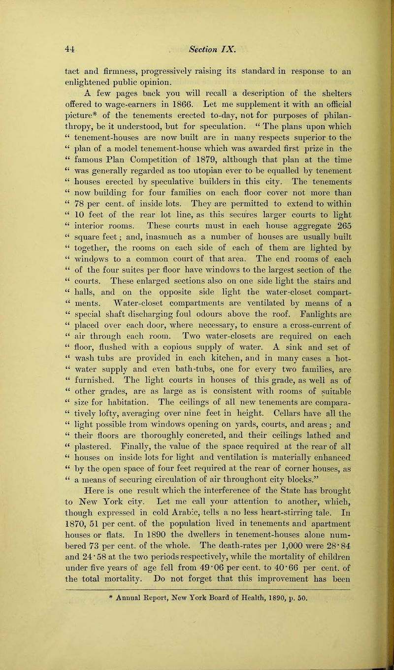 tact and firmness, progressively raising its standard in response to an enlightened public opinion. A few pages back you will recall a description of the shelters offered to wage-earners in 1866. Let me supplement it with an official picture* of the tenements erected to-day, not for purposes of philan- thropy, be it understood, but for speculation. “ The plans upon which “ tenement-houses are now built are in many respects superior to the “ plan of a model tenement-house which was awarded first prize in the “ famous Plan Com^Detition of 1879, although that plan at the time “ was generally regarded as too utopian ever to be equalled by tenement “ houses erected by speculative builders in this city. The tenements “ now building for four families on each floor cover not more than “ 78 per cent, of inside lots. They are permitted to extend to within “ 10 feet of the rear lot line, as this secures larger courts to light “ interior rooms. These courts must in each house aggregate 265 “ square feet; and, inasmuch as a number of houses are usually built “ together, the rooms on each side of each of them are lighted by “ windpws to a common court of that area. The end rooms of each “ of the four suites per floor have windows to the largest section of the “ courts. These enlarged sections also on one side light the stairs and “ halls, and on the opposite side light the water-closet comjjart- “ ments. Water-closet compartments are ventilated by means of a “ special shaft discharging foul odours above the roof. Fanlights are “ placed over each door, where necessary, to ensure a cross-current of “ air through each room. Two water-closets are required on each “ floor, flushed with a copious supply of water. A sink and set of “ wash tubs are provided in each kitchen, and in many cases a hot- “ water supply and even hath-tuhs, one for every two families, are “ furnished. The light courts in houses of this grade, as well as of “ other grades, are as large as is consistent with rooms of suitable “ size for habitation. The ceilings of all new tenements are compara- “ tively lofty, averaging over nine feet in height. Cellars have all the “ light possible from Avindows opening on yards, courts, and areas ; and “ their floors are thoroughly concreted, and their ceilings lathed and “ plastered. Finally, the value of the space required at the rear of all “ houses on inside lots for light and ventilation is materially enhanced “ by the open space of four feet required at the rear of corner houses, as “ a means of securing circulation of air throughout city blocks.” Here is one result Avhich the interference of the State has brought to NeAV York city. Let me call your attention to another, AA’hich, though expressed in cold Arabic, tells a no less heart-stirring tale. In 1870, 51 per cent, of the population lived in tenements and apartment houses or flats. In 1890 the dwellers in tenement-houses alone num- bered 73 per cent, of the whole. The death-rates per 1,000 were 28'84 and 24 58 at the two periods respectively, while the mortality of children under five years of age fell from 49 • 06 per cent, to 40 • 66 per cent, of the total mortality. Do not forget that this improvement has been * Annual Eeport, New York Board of Health, 1890, p. 50.