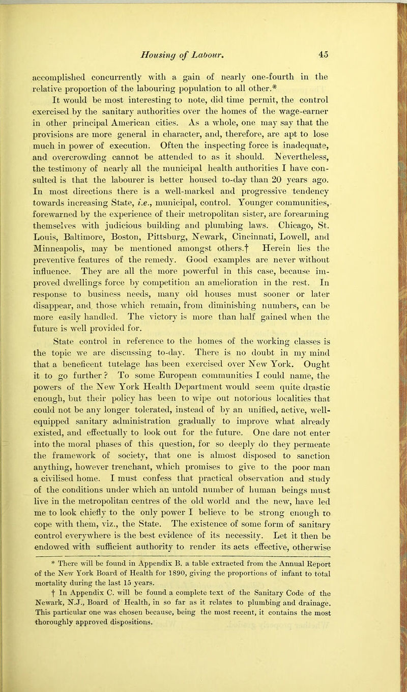 accomplished concurrently with a gain of nearly one-fourth in the relative proportion of the labouring population to all other.* It would be most interesting to note, did time permit, the control exercised by the sanitary authorities over the homes of the wage-earner in other principal American cities. As a whole, one may say that the provisions are more general in character, and, therefore, are apt to lose much in power of execution. Often the inspecting force is inadequate, and overcrowding cannot be attended to as it should, evertheless, the testimony of nearly all the municipal health authorities I have con- sulted is that the labourer is better housed to-day than 20 years ago. In most directions there is a well-marked and progressive tendency towards increasing State, i.e., municipal, control. Younger communities, forewarned by the experience of their metropolitan sister, are forearming themselves with judieious building and plumbing laws. Chicago, St. Louis, Baltimore, Boston, Pittsburg, Newark, Cincinnati, Lowell, and Minneapolis, may be mentioned amongst others.f Herein lies the preventive features of the remedy. Good examples are never without influence. They are all the more powerful in this case, because im- proved dwellings force by competition an amelioration in the rest. In response to business needs, many old houses must sooner or later disappear, and. those which remain, from diminishing numbers, can be more easily handled. The victory is more than half gained when the future is well provided for. State control in reference to the homes of the working classes is the topic we are discussing to-day. There is no doubt in my mind that a beneficent tutelage has been exercised over New York. Ought it to go further ? To some European communities I could name, the powers of the New York Health Department would seem quite drastic enough, but their policy has been to wipe out notorious localities that could not be any longer tolerated, instead of by an unified, active, well- equipped sanitary administration gradually to improve what already existed, and effectually to look out for the future. One dare not enter into the moral phases of this question, for so deeply do they permeate the framework of society, that one is almost disposed to sanction anything, however trenchant, which promises to give to the poor man a civilised home. I must confess that practical observation and study of the conditions under which an untold number of human beings must live in the metropolitan centres of the old world and the new, have led me to look chiefly to the only power I believe to be strong enough to cope with them, viz., the State. The existence of some form of sanitary control everywhere is the best evidence of its necessity. Let it then be endowed with sufiicient authority to render its acts effective, otherwise * There will be found in Appendix B. a table extracted from the Annual Eeport of the New York Board of Health for 1890, giving the proportions of infant to total mortality during the last 15 years. f In Appendix C. will be found a complete text of the Sanitary Code of the Newark, N.J., Board of Health, in so far as it relates to plumbing and drainage. This particular one was chosen because, being the most recent, it contains the most thoroughly approved dispositions.