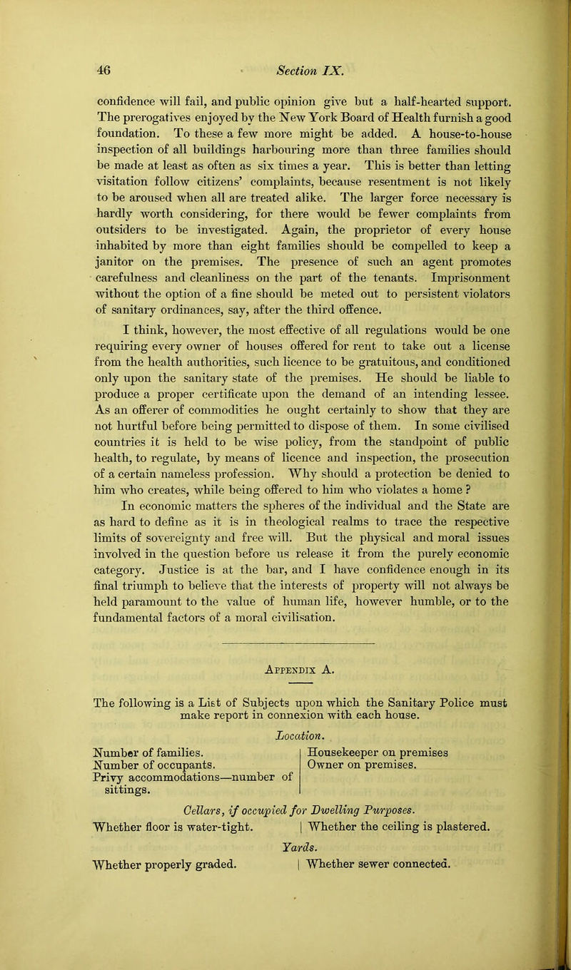 confidence will fail, and public opinion give but a half-hearted support. The prerogatives enjoyed by the New York Board of Health furnish a good foundation. To these a few more might be added. A house-to-house inspection of all buildings harbouring more than three families should be made at least as often as six times a year. This is better than letting visitation follow citizens’ complaints, because resentment is not likely to be aroused when all are treated alike. The larger force necessary is hardly worth considering, for there would be fewer complaints from outsiders to be investigated. Again, the proprietor of every house inhabited by more than eight families should be compelled to keep a janitor on the premises. The presence of such an agent promotes carefulness and cleanliness on the part of the tenants. Imprisonment without the option of a fine shoiild be meted out to persistent violators of sanitary ordinances, say, after the third offence. I think, however, the most effective of all regulations would be one requiring every owner of houses offered for rent to take out a license from the health authorities, such licence to be gratuitous, and conditioned only upon the sanitary state of the premises. He should be liable to produce a proper certificate upon the demand of an intending lessee. As an offerer of commodities he ought certainly to show that they are not hurtful before being permitted to dispose of them. In some civilised countries it is held to be wise policy, from the standpoint of public health, to regulate, by means of licence and inspection, the prosecution of a certain nameless profession. Why should a protection be denied to him who creates, while being offered to him who violates a home ? In economic matters the spheres of the individual and the State are as hard to define as it is in theological realms to trace the respective limits of sovereignty and free will. But the physical and moral issues involved in the question before us release it from the purely economic category. Justice is at the bar, and I have confidence enough in its final triumph to believe that the interests of property will not always be held paramount to the value of human life, however humble, or to the fundamental factors of a moral civilisation. Appendix A. The following is a List of Subjects upon which the Sanitary Police must make report in connexion with each house. Location. Number of families. Housekeeper on premises Number of occupants. Owner on premises. Privy accommodations—number of sittings. Cellars, if occupied for Dwelling Purposes. Whether floor is water-tight. ] Whether the ceiling is plastered. Yards. I Whether sewer connected. Whether properly graded.
